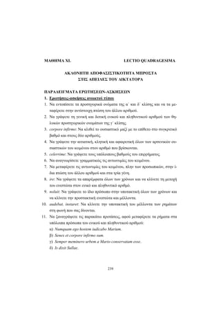 239
ΜΑΘΗΜΑ XL LECTIO QUADRAGESIMA
ΑΚΛΟΝΗΤΗ ΑΠΟΦΑΣΙΣΤΙΚΟΤΗΤΑ ΜΠΡΟΣΤΑ
ΣΤΙΣ ΑΠΕΙΛΕΣ ΤΟΥ ΔΙΚΤΑΤΟΡΑ
ΠΑΡΑΔΕΙΓΜΑΤΑ ΕΡΩΤΗΣΕΩΝ-ΑΣΚΗΣΕΩΝ
1. Ερωτήσεις-ασκήσεις ανοικτού τύπου
1. Να εντοπίσετε τα προσηγορικά ονόματα της α΄ και δ΄ κλίσης και να τα με-
ταφέρετε στην αντίστοιχη πτώση του άλλου αριθμού.
2. Να γράψετε τη γενική και δοτική ενικού και πληθυντικού αριθμού των θη-
λυκών προσηγορικών ονομάτων της γ΄ κλίσης.
3. corpore infirmo: Να κλιθεί το ουσιαστικό μαζί με το επίθετο στο συγκριτικό
βαθμό και στους δύο αριθμούς.
4. Να γράψετε την αιτιατική, κλητική και αφαιρετική όλων των αρσενικών ου-
σιαστικών του κειμένου στον αριθμό που βρίσκονται.
5. celerrime: Να γράψετε τους υπόλοιπους βαθμούς του επιρρήματος.
6. Να αναγνωρίσετε γραμματικώς τις αντωνυμίες του κειμένου.
7. Να μεταφέρετε τις αντωνυμίες του κειμένου, πλην των προσωπικών, στην ί-
δια πτώση του άλλου αριθμού και στα τρία γένη.
8. ire: Να γράψετε τα απαρέμφατα όλων των χρόνων και να κλίνετε τη μετοχή
του ενεστώτα στον ενικό και πληθυντικό αριθμό.
9. noluit: Να γράψετε το ίδιο πρόσωπο στην υποτακτική όλων των χρόνων και
να κλίνετε την προστακτική ενεστώτα και μέλλοντα.
10. audebat, instaret: Να κλίνετε την υποτακτική του μέλλοντα των ρημάτων
στη φωνή που σας δίνονται.
11. Να ξαναγράψετε τις παρακάτω προτάσεις, αφού μεταφέρετε τα ρήματα στα
υπόλοιπα πρόσωπα του ενικού και πληθυντικού αριθμού:
α) Numquam ego hostem iudicabo Marium.
β) Senex et corpore infirmo sum.
γ) Semper meminero urbem a Mario conservatam esse.
δ) Is dixit Sullae.
 