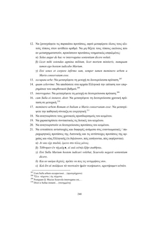 240
12. Να ξαναγράψετε τις παρακάτω προτάσεις, αφού μεταφέρετε όλους τους κλι-
τούς τύπους στον αντίθετο αριθμό. Να μη θίξετε τους τύπους εκείνους που
αν μετασχηματιστούν, προκύπτουν προτάσεις νοηματικώς εσφαλμένες:
α) Solus augur de hac re interrogatus sententiam dicere noluit.
β) Licet mihi ostendas agmina militum, licet mortem miniteris, numquam
tamen ego hostem iudicabo Marium.
γ) Etsi senex et corpore infirmo sum, semper tamen meminero urbem a
Mario conservatam esse.
13. occupata urbe: Να μετατρέψετε τη μετοχή σε δευτερεύουσα πρόταση.207
14. quam celerrime: Να αποδώσετε στα αρχαία Eλληνικά την επίταση των επιρ-
ρημάτων του υπερθετικού βαθμού.208
15. interrogatus: Να μετατρέψετε τη μετοχή σε δευτερεύουσα πρόταση.209
16. cum Sulla ei instaret, dixit: Να μετατρέψετε τη δευτερεύουσα χρονική πρό-
ταση σε μετοχική.210
17. meminero urbem Romam et Italiam a Mario conservatam esse: Να μετατρέ-
ψετε την παθητική σύνταξη σε ενεργητική.211
18. Να αναγνωρίσετε τους χρονικούς προσδιορισμούς του κειμένου.
19. Να χαρακτηρίσετε συντακτικώς τις δοτικές του κειμένου.
20. Να αναγνωριστούν οι δευτερεύουσες προτάσεις του κειμένου.
21. Να εντοπίσετε αντιστοιχίες και διαφορές ανάμεσα στις εναντιωματικές / πα-
ραχωρητικές προτάσεις της Λατινικής και τις αντίστοιχες προτάσεις της αρ-
χαίας και νέας Ελληνικής (τι δηλώνουν, πώς εισάγονται, πώς εκφέρονται).
α) Αν και είχε παιδιά, έμεινε στο τέλος μόνος.
β) Τέθνηκεν ἐν τῇ μάχ♦, εἰ καὶ αὐτῷ ἐξῆν σωθῆναι.
γ) Etsi Sulla Marium hostem iudicari volebat, Scaevola negavit sententiam
dicere.
δ) Και αν ακόμα δεχτείς, πρέπει να πεις τις αντιρρήσεις σου.
ε) Καὶ ἂν οἱ πολέμιοι τὸ ναυτικὸν ἡμῶν νικήσωσιν, κρατήσομεν αὐτῶν.
207
Cum Sulla urbem occupavisset… (προτερόχρονο)
208
Ὅ,τι τάχιστα / ὡς τάχιστα
209
Postquam Q. Mucius Scaevola interrogatus est,…
210
Dixit is Sullae instanti… (συνημμένη)
 