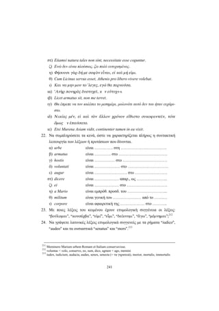 241
στ) Etiamsi natura tales non sint, necessitate esse coguntur.
ζ) Ενώ δεν είναι πλούσιος, ζει πολύ ευτυχισμένος.
η) Φήσουσι γὰρ δή με σοφὸν εἶναι, εἰ καὶ μή εἰμι.
θ) Cum Licinus servus esset, Athenis pro libero vivere volebat.
ι) Και να μην μου το ’λεγες, εγώ θα περνούσα.
ια) 'Aνὴρ πονηρὸς δυστυχεῖ, κ ν εὐτυχ↔.
ιβ) Licet armatus sit, non me terret.
ιγ) Θα έπρεπε να τον καλέσει το μεσημέρι, μολονότι αυτό δεν του ήταν ευχάρι-
στο.
ιδ) Νικίας μέν, εἰ καὶ τὸν ἄλλον χρόνον εἴθιστο συκοφαντεῖν, τότε
ὅμως ν ἐπαύσατο.
ιε) Etsi Murena Asiam vidit, continenter tamen in ea vixit.
22. Να συμπληρώσετε τα κενά, ώστε να χαρακτηρίζεται πλήρως η συντακτική
λειτουργία των λέξεων ή προτάσεων που δίνονται.
α) urbe είναι …….……. στη …………………………….
β) armatus είναι ………… στο ………………………………
γ) hostis είναι …………… στο ……………………………
δ) voluntati είναι ………………. στο …………………………
ε) augur είναι …………………… στο ……………………
στ) dicere είναι ……………… απαρ., ως …………………..
ζ) ei είναι ……………… στο …………………………
η) a Mario είναι εμπρόθ. προσδ. του ………………………...
θ) militum είναι γενική του ………………… από το …….…
ι) corpore είναι αφαιρετική της ……………… στο ………..
23. Με ποιες λέξεις του κειμένου έχουν ετυμολογική συγγένεια οι λέξεις:
“βούλομαι”, “κονσέρβα”, “εἰμί”, “εἶμι”, “δείκνυμι”, “ἄγω”, “μέμνημαι”;212
24. Να γράψετε λατινικές λέξεις ετυμολογικά συγγενείς με τα ρήματα “iudico”,
“audeo” και τα ουσιαστικά “senatus” και “mors”.213
211
Meminero Marium urbem Romam et Italiam conservavisse.
212
voluntas < volo, conservo, eo, sum, dico, agmen < ago, memini
213
iudex, iudicium, audacia, audax, senex, senecta (= τα γηρατειά), morior, mortalis, immortalis
 