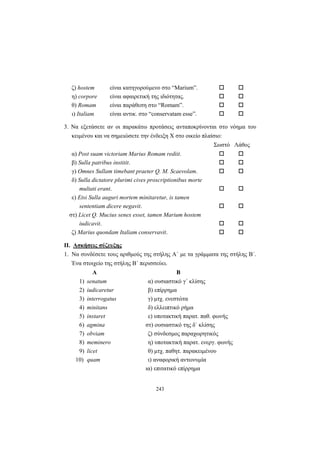 243
ζ) hostem είναι κατηγορούμενο στο “Marium”.
η) corpore είναι αφαιρετική της ιδιότητας.
θ) Romam είναι παράθεση στο “Romam”.
ι) Italiam είναι αντικ. στο “conservatam esse”.
3. Να εξετάσετε αν οι παρακάτω προτάσεις ανταποκρίνονται στο νόημα του
κειμένου και να σημειώσετε την ένδειξη Χ στο οικείο πλαίσιο:
Σωστό Λάθος
α) Post suam victoriam Marius Romam rediit.
β) Sulla patribus institit.
γ) Omnes Sullam timebant praeter Q. M. Scaevolam.
δ) Sulla dictatore plurimi cives proscriptionibus morte
multati erant.
ε) Etsi Sulla auguri mortem minitaretur, is tamen
sententiam dicere negavit.
στ) Licet Q. Mucius senex esset, tamen Marium hostem
iudicavit.
ζ) Marius quondam Italiam conservavit.
II. Ασκήσεις σύζευξης
1. Να συνδέσετε τους αριθμούς της στήλης Α΄ με τα γράμματα της στήλης Β΄.
Ένα στοιχείο της στήλης Β΄ περισσεύει.
Α Β
1) senatum α) ουσιαστικό γ΄ κλίσης
2) iudicaretur β) επίρρημα
3) interrogatus γ) μτχ. ενεστώτα
4) minitans δ) ελλειπτικό ρήμα
5) instaret ε) υποτακτική παρατ. παθ. φωνής
6) agmina στ) ουσιαστικό της δ΄ κλίσης
7) obviam ζ) σύνδεσμος παραχωρητικός
8) meminero η) υποτακτική παρατ. ενεργ. φωνής
9) licet θ) μτχ. παθητ. παρακειμένου
10) quam ι) αναφορική αντωνυμία
ια) επιτατικό επίρρημα
 