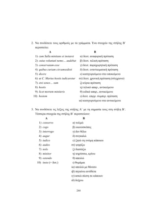244
2. Να συνδέσετε τους αριθμούς με τα γράμματα. Ένα στοιχείο της στήλης Β΄
περισσεύει:
Α Β
1) cum Sulla minitans ei instaret α) δευτ. αναφορική πρόταση
2) cuius voluntati nemo… audebat β) δευτ. τελική πρόταση
3) conservatam esse γ) δευτ. παραχωρητική πρόταση
4) quibus curiam circumsedisti δ) δευτ. εναντιωματική πρόταση
5) dicere ε) κατηγορούμενο στο υποκείμενο
6) ut C. Marius hostis iudicaretur στ) δευτ. χρονική πρόταση (σύγχρονο)
7) etsi senex… sum ζ) κύρια πρόταση
8) hostis η) τελικό απαρ., αντικείμενο
9) licet mortem miniteris θ) ειδικό απαρ., αντικείμενο
10) hostem ι) δευτ. επιρρ. συμπερ. πρόταση
ια) κατηγορούμενο στο αντικείμενο
3. Να συνδέσετε τις λέξεις της στήλης Α΄ με τη σημασία τους στη στήλη Β΄.
Τέσσερα στοιχεία της στήλης Β΄ περισσεύουν:
Α Β
1) conservo α) τολμώ
2) cogo β) οιωνοσκόπος
3) interrogo γ) δεν θέλω
4) augur δ) συγκαλώ
5) iudico ε) ζητώ τη γνώμη κάποιου
6) audeo στ) ψηφίζω
7) nolo ζ) διασώζω
8) minitor η) κηρύσσω, κρίνω
9) ostendo θ) απειλώ
10) insto (+ δοτ.) ι) θυμάμαι
ια) απειλώ με θάνατο
ιβ) πηγαίνω αντίθετα
ιγ) ασκώ πίεση σε κάποιον
ιδ) δείχνω
 