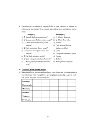 245
4. Στηριζόμενοι στο κείμενο να γράψετε δίπλα σε κάθε ερώτηση το γράμμα της
αντίστοιχης απάντησης. Ένα στοιχείο της στήλης των απαντήσεων περισ-
σεύει:
Ερωτήσεις Απαντήσεις
1) Quando Sulla senatum coegit? α) Q. Mucius Scaevola.
2) Qua de causa Sulla senatum coegit? β) Q. Mucio Scaevolae.
3) Utrum Sulla dictator est factus γ) Minime.
an non? δ) Quia Marium hostem
4) Quis sententiam dicere noluit? iudicare volebat.
5) Scaevola vir corpore valido erat ε) Certe.
an non? στ) Postquam Romam occupavit.
6) Cui Sulla minitans institit? ζ) Omnes.
7) Quis inter patres Sullae obviam iit? η) A Mario.
8) A quo patria quondam conservata θ) Nemo praeter augurem.
erat?
ΙΙΙ. Ασκήσεις συμπλήρωσης κενών
1. Να τοποθετήσετε τoυς παρακάτω τύπους στον πίνακα και να συμπληρώσετε
τον αντίστοιχο τύπο στους άλλους χρόνους της ίδιας φωνής: coegerat, aude-
bat, noluit, minitans, conservatam esse
Ενεστώτας
Παρατατικός
Μέλλοντας
Παρακείμ.
Υπερσυντ.
Συντελ. μέλ.
 