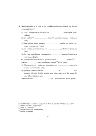 247
4. Να συμπληρώσετε τα κενά με τον κατάλληλο τύπο του ρήματος που δίνεται
στην παρένθεση.215
α) Haec, quamquam incredibilia tibi …………………, vera tamen erant.
(videor)
β) Etsi ambitio216
………………… vitium217
, saepe tamen causa virtutis est.
(sum)
γ) Quis sperare potest, quamvis ………..…………. adulescens, se ad ves-
perum victurum esse? (sum)
δ) Ista veritas, etiamsi iucunda non …………………, mihi tamen grata est.
(sum)
ε) Ille, cum amici Romae eum remanere ……………., tamen Carthaginem
reversus est. (cupio)
στ) Nemo fuit miserior Dionysio, quamvis divitiis ……………. . (abundo218
)
ζ) Cum ……………… puer, nihil tamen puerile219
gessit. (sum)
η) Cleomenes terrore adductus, quamquam nox ………………., tamen in
publico esse non audet. (sum)
θ) Quamvis Themistocles iure …………………… et ………………….. no-
men eius illustrius Solonis nomine, non minus praeclarus hic quam ille
mihi videtur. (laudor, sum)
ι) Etsi iam senex …………………….., Cato Graecas litteras didicit. (sum)
215
α) videbantur β) est γ) sit δ) est ε) cuperent στ) abundaret ζ) esset η) erat θ) laudetur, sit ι) erat.
216
ambitio, -onis (θηλ.) = η φιλοδοξία
217
vitium, -ii = ελάττωμα
218
adundat divitiis = έχει περιττά πλούτη
219
puerilis, -e = παιδικός
 
