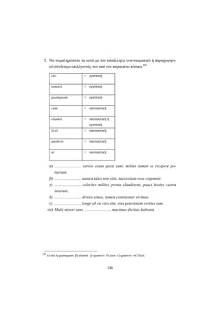 248
5. Να συμπληρώσετε τα κενά με τον κατάλληλο εναντιωματικό ή παραχωρητι-
κό σύνδεσμο επιλέγοντάς τον από τον παρακάτω πίνακα.220
etsi + οριστική
tametsi + οριστική
quamquam + οριστική
cum + υποτακτική
etiamsi + υποτακτική ή
οριστική
licet + υποτακτική
quamvis + υποτακτική
ut + υποτακτική
α) ……………….. varios casus passi sunt, milites tamen se recipere po-
tuerunt.
β) ……………….. natura tales non sitis, necessitate esse cogemini.
γ) ……………….. celeriter milites portas clauderent, pauci hostes castra
inierunt.
δ) ……………….. divites simus, tamen continenter vivimus.
ε) ……………….. longe ab eo viro sim, eius potestatem veritus sum.
στ) Multi miseri sunt, ……………….. maximas divitias habeant.
220
α) etsi ή quamquam β) etiamsi γ) quamvis δ) cum ε) quamvis στ) licet.
 
