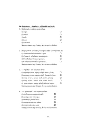 249
ΙV. Ερωτήσεις - Ασκήσεις πολλαπλής επιλογής
1. Mε δοτική συντάσσεται το ρήμα:
α) cogo
β) iudico
γ) nolo
δ) insto
ε) conservo
Nα σημειώσετε την ένδειξη X στο οικείο πλαίσιο.
2. Η αφαιρετική απόλυτος “occupata urbe” μετατρέπεται σε:
α) Postquam Sulla urbem occupat...
β) Cum urbs a Sulla occupata esset...
γ) Cum Sulla urbem occuparet...
δ) Cum Sulla urbem occupavisset...
Nα σημειώσετε την ένδειξη X στο οικείο πλαίσιο.
3. Το “quibus” του κειμένου είναι:
α) αόριστη αντων., αφαιρ. πληθ. ουδετ. γένους
β) ερωτημ. αντων., αφαιρ. πληθ. θηλυκού γένους
γ) αναφ. αντων., αφαιρ. πληθ. αρσεν. γένους
δ) αναφ. αντων., αφαιρ. πληθ. ουδετ. γένους
ε) αναφ. αντων., αφαιρ. πληθ. θηλυκού γένους
Nα σημειώσετε την ένδειξη X στο οικείο πλαίσιο.
4. Το “quin etiam” του κειμένου είναι:
α) σύνδεσμος συμπερασματικός
β) ερωτηματικό επίρρημα
γ) σύνδεσμος αντιθετικός
δ) παρακελευσματικό μόριο
ε) αναφορική αντωνυμία
Nα σημειώσετε την ένδειξη X στο οικείο πλαίσιο.
 