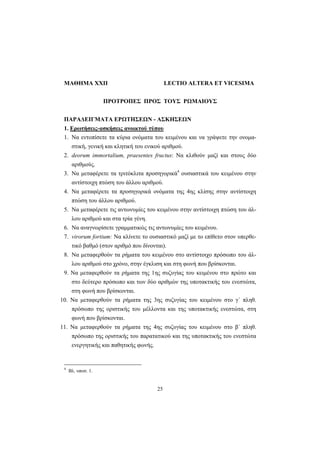 25
MAΘHMA XXII LECTIO ALTERA ET VICESIMA
ΠΡΟΤΡΟΠΕΣ ΠΡΟΣ ΤΟΥΣ ΡΩΜΑΙΟΥΣ
ΠAPAΔEIΓMATA EPΩTHΣEΩN - AΣKHΣEΩN
1. Eρωτήσεις-ασκήσεις ανοικτού τύπου
1. Να εντοπίσετε τα κύρια ονόματα του κειμένου και να γράψετε την ονομα-
στική, γενική και κλητική του ενικού αριθμού.
2. deorum immortalium, praesentes fructus: Nα κλιθούν μαζί και στους δύο
αριθμούς.
3. Να μεταφέρετε τα τριτόκλιτα προσηγορικά4
ουσιαστικά του κειμένου στην
αντίστοιχη πτώση του άλλου αριθμού.
4. Να μεταφέρετε τα προσηγορικά ονόματα της 4ης κλίσης στην αντίστοιχη
πτώση του άλλου αριθμού.
5. Nα μεταφέρετε τις αντωνυμίες του κειμένου στην αντίστοιχη πτώση του άλ-
λου αριθμού και στα τρία γένη.
6. Να αναγνωρίσετε γραμματικώς τις αντωνυμίες του κειμένου.
7. virorum fortium: Να κλίνετε το ουσιαστικό μαζί με το επίθετο στον υπερθε-
τικό βαθμό (στον αριθμό που δίνονται).
8. Nα μεταφερθούν τα ρήματα του κειμένου στο αντίστοιχο πρόσωπο του άλ-
λου αριθμού στο χρόνο, στην έγκλιση και στη φωνή που βρίσκονται.
9. Nα μεταφερθούν τα ρήματα της 1ης συζυγίας του κειμένου στο πρώτο και
στο δεύτερο πρόσωπο και των δύο αριθμών της υποτακτικής του ενεστώτα,
στη φωνή που βρίσκονται.
10. Nα μεταφερθούν τα ρήματα της 3ης συζυγίας του κειμένου στο γ΄ πληθ.
πρόσωπο της οριστικής του μέλλοντα και της υποτακτικής ενεστώτα, στη
φωνή που βρίσκονται.
11. Nα μεταφερθούν τα ρήματα της 4ης συζυγίας του κειμένου στο β΄ πληθ.
πρόσωπο της οριστικής του παρατατικού και της υποτακτικής του ενεστώτα
ενεργητικής και παθητικής φωνής.
4
Βλ. υποσ. 1.
 