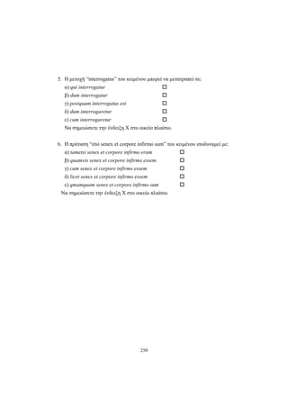 250
5. Η μετοχή “interrogatus” του κειμένου μπορεί να μετατραπεί σε:
α) qui interrogatur
β) dum interrogatur
γ) postquam interrogatus est
δ) dum interrogaretur
ε) cum interrogaretur
Nα σημειώσετε την ένδειξη X στο οικείο πλαίσιο.
6. Η πρόταση “etsi senex et corpore infirmo sum” του κειμένου ισοδυναμεί με:
α) tametsi senex et corpore infirmo eram
β) quamvis senex et corpore infirmo essem
γ) cum senex et corpore infirmo essem
δ) licet senex et corpore infirmo essem
ε) qmamquam senex et corpore infirmo sum
Nα σημειώσετε την ένδειξη X στο οικείο πλαίσιο.
 