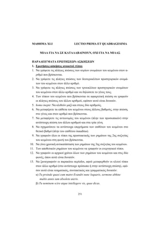 251
ΜΑΘΗΜΑ XLI LECTIO PRIMA ET QUADRAGESIMA
ΜΙΛΑ ΓΙΑ ΝΑ ΣΕ ΚΑΤΑΛΑΒΑΙΝΟΥΝ, ΟΧΙ ΓΙΑ ΝΑ ΜΙΛΑΣ
ΠΑΡΑΔΕΙΓΜΑΤΑ ΕΡΩΤΗΣΕΩΝ-ΑΣΚΗΣΕΩΝ
1. Ερωτήσεις-ασκήσεις ανοικτού τύπου
1. Να γράψετε τις πλάγιες πτώσεις των κυρίων ονομάτων του κειμένου στον α-
ριθμό που βρίσκονται.
2. Να γράψετε τις πλάγιες πτώσεις των δευτεροκλίτων προσηγορικών ονομά-
των του κειμένου στον άλλο αριθμό.
3. Να γράψετε τις πλάγιες πτώσεις των τριτοκλίτων προσηγορικών ονομάτων
του κειμένου στον άλλο αριθμό και να δηλώσετε το γένος τους.
4. Των τύπων του κειμένου που βρίσκονται σε αφαιρετική πτώση να γραφούν
οι πλάγιες πτώσεις του άλλου αριθμού, εφόσον αυτό είναι δυνατόν.
5. homo inepte: Να κλιθούν μαζί και στους δύο αριθμούς.
6. Να μεταφέρετε τα επίθετα του κειμένου στους άλλους βαθμούς, στην πτώση,
στο γένος και στον αριθμό που βρίσκονται.
7. Να μεταφέρετε τις αντωνυμίες του κειμένου (πλην των προσωπικών) στην
αντίστοιχη πτώση του άλλου αριθμού και στα τρία γένη.
8. Να σχηματίσετε τα αντίστοιχα επιρρήματα των επιθέτων του κειμένου στο
θετικό βαθμό (πλην του επιθέτου inauditus).
9. Να γραφούν όλοι οι τύποι της προστακτικής των ρημάτων της 2ης συζυγίας
του κειμένου στη φωνή του βρίσκονται.
10. Να γίνει χρονική αντικατάσταση των ρημάτων της 3ης συζυγίας του κειμένου.
11. Των αποθετικών ρημάτων του κειμένου να γραφούν οι ενεργητικοί τύποι.
12. Να γραφούν οι αρχικοί χρόνοι όλων των ρημάτων του κειμένου και στις δύο
φωνές, όπου αυτό είναι δυνατόν.
13. Να ξαναγραφούν οι παρακάτω περίοδοι, αφού μεταφερθούν οι κλιτοί τύποι
στον άλλο αριθμό (στο αντίστοιχο πρόσωπο ή στην αντίστοιχη πτώση), εφό-
σον αυτό είναι νοηματικώς, συντακτικώς και γραμματικώς δυνατόν:
α) Tu proinde quasi cum matre Evandri nunc loquaris, sermone abhinc
multis annis iam obsoleto uteris.
β) Tu neminem scire atque intellegere vis, quae dicas.
 