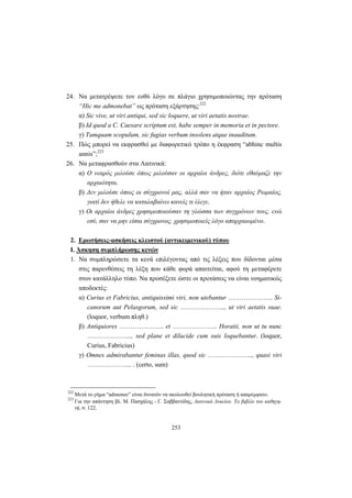 253
24. Να μετατρέψετε τον ευθύ λόγο σε πλάγιο χρησιμοποιώντας την πρόταση
“Hic me admonebat” ως πρόταση εξάρτησης:222
α) Sic vive, ut viri antiqui, sed sic loquere, ut viri aetatis nostrae.
β) Id quod a C. Caesare scriptum est, habe semper in memoria et in pectore.
γ) Tamquam scopulum, sic fugias verbum insolens atque inauditum.
25. Πώς μπορεί να εκφρασθεί με διαφορετικό τρόπο η έκφραση “abhinc multis
annis”;223
26. Να μεταφρασθούν στα Λατινικά:
α) Ο νεαρός μιλούσε όπως μιλούσαν οι αρχαίοι άνδρες, διότι εθαύμαζε την
αρχαιότητα.
β) Δεν μιλούσε όπως οι σύγχρονοί μας, αλλά σαν να ήταν αρχαίος Ρωμαίος,
γιατί δεν ήθελε να καταλαβαίνει κανείς τι έλεγε.
γ) Οι αρχαίοι άνδρες χρησιμοποιούσαν τη γλώσσα των συγχρόνων τους, ενώ
εσύ, σαν να μην είσαι σύγχρονος, χρησιμοποιείς λόγο απαρχαιωμένο.
2. Ερωτήσεις-ασκήσεις κλειστού (αντικειμενικού) τύπου
Ι. Άσκηση συμπλήρωσης κενών
1. Να συμπληρώσετε τα κενά επιλέγοντας από τις λέξεις που δίδονται μέσα
στις παρενθέσεις τη λέξη που κάθε φορά απαιτείται, αφού τη μεταφέρετε
στον κατάλληλο τύπο. Να προσέξετε ώστε οι προτάσεις να είναι νοηματικώς
αποδεκτές:
α) Curius et Fabricius, antiquissimi viri, non utebantur ………………... Si-
canorum aut Pelasgorum, sed sic ………………..., ut viri aetatis suae.
(loquor, verbum πληθ.)
β) Antiquiores ………………... et ………………... Horatii, non ut tu nunc
………………..., sed plane et dilucide cum suis loquebantur. (loquor,
Curius, Fabricius)
γ) Omnes admirabantur feminas illas, quod sic ………………..., quasi viri
………………... . (certo, sum)
222
Μετά το ρήμα “admoneo” είναι δυνατόν να ακολουθεί βουλητική πρόταση ή απαρέμφατο.
223
Για την απάντηση βλ. Μ. Πασχάλης - Γ. Σαββαντίδης, Λατινικά Λυκείου. Το βιβλίο του καθηγη-
τή, σ. 122.
 