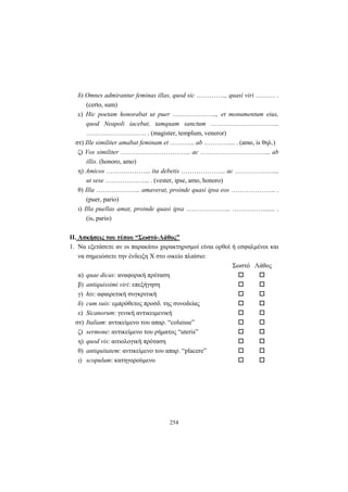254
δ) Omnes admirantur feminas illas, quod sic ………….., quasi viri ……… .
(certo, sum)
ε) Hic poetam honorabat ut puer ………………..., et monumentum eius,
quod Neapoli iacebat, tamquam sanctum …………………………..
………………………. . (magister, templum, veneror)
στ) Ille similiter amabat feminam et ………... ab …………... . (amo, is θηλ.)
ζ) Vos similiter …………………………... ac …………………………... ab
illis. (honoro, amo)
η) Amicos ………………... ita debetis ………………... ac ………………...
ut sese ………………... . (vester, ipse, amo, honoro)
θ) Illa ………………... amaverat, proinde quasi ipsa eos ………………... .
(puer, pario)
ι) Illa puellas amat, proinde quasi ipsa ………………... ……………...... .
(is, pario)
ΙΙ. Ασκήσεις του τύπου “Σωστό-Λάθος”
1. Να εξετάσετε αν οι παρακάτω χαρακτηρισμοί είναι ορθοί ή εσφαλμένοι και
να σημειώσετε την ένδειξη X στο οικείο πλαίσιο:
Σωστό Λάθος
α) quae dicas: αναφορική πρόταση
β) antiquissimi viri: επεξήγηση
γ) his: αφαιρετική συγκριτική
δ) cum suis: εμπρόθετος προσδ. της συνοδείας
ε) Sicanorum: γενική αντικειμενική
στ) Italiam: αντικείμενο του απαρ. “coluisse”
ζ) sermone: αντικείμενο του ρήματος “uteris”
η) quod vis: αιτιολογική πρόταση
θ) antiquitatem: αντικείμενο του απαρ. “placere”
ι) scopulum: κατηγορούμενο
 