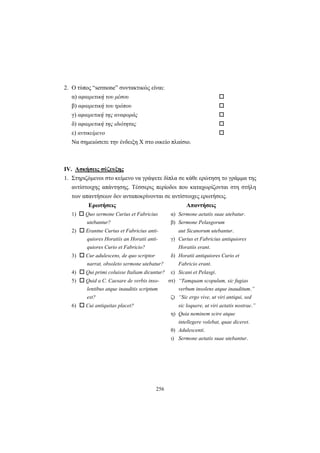 256
2. Ο τύπος “sermone” συντακτικώς είναι:
α) αφαιρετική του μέσου
β) αφαιρετική του τρόπου
γ) αφαιρετική της αναφοράς
δ) αφαιρετική της ιδιότητας
ε) αντικείμενο
Να σημειώσετε την ένδειξη X στο οικείο πλαίσιο.
IV. Ασκήσεις σύζευξης
1. Στηριζόμενοι στο κείμενο να γράψετε δίπλα σε κάθε ερώτηση το γράμμα της
αντίστοιχης απάντησης. Τέσσερις περίοδοι που καταχωρίζονται στη στήλη
των απαντήσεων δεν ανταποκρίνονται σε αντίστοιχες ερωτήσεις.
Ερωτήσεις Απαντήσεις
1) Quo sermone Curius et Fabricius α) Sermone aetatis suae utebatur.
utebantur? β) Sermone Pelasgorum
2) Erantne Curius et Fabricius anti- aut Sicanorum utebantur.
quiores Horatiis an Horatii anti- γ) Curius et Fabricius antiquiores
quiores Curio et Fabricio? Horatiis erant.
3) Cur adulescens, de quo scriptor δ) Horatii antiquiores Curio et
narrat, obsoleto sermone utebatur? Fabricio erant.
4) Qui primi coluisse Italiam dicuntur? ε) Sicani et Pelasgi.
5) Quid a C. Caesare de verbis inso- στ) “Tamquam scopulum, sic fugias
lentibus atque inauditis scriptum verbum insolens atque inauditum.”
est? ζ) “Sic ergo vive, ut viri antiqui, sed
6) Cui antiquitas placet? sic loquere, ut viri aetatis nostrae.”
η) Quia neminem scire atque
intellegere volebat, quae diceret.
θ) Adulescenti.
ι) Sermone aetatis suae utebantur.
 