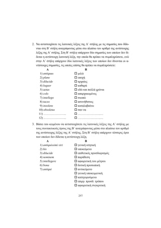 257
2. Να αντιστοιχίσετε τις λατινικές λέξεις της A΄ στήλης με τις σημασίες που δίδο-
νται στη B΄ στήλη αναγράφοντας μέσα στο πλαίσιο τον αριθμό της αντίστοιχης
λέξης της Α΄ στήλης. Στη Β΄ στήλη υπάρχουν δύο σημασίες των οποίων δεν δί-
δεται η αντίστοιχη λατινική λέξη, την οποία θα πρέπει να συμπληρώσετε, ενώ
στην Α΄ στήλη υπάρχουν δύο λατινικές λέξεις των οποίων δεν δίνονται οι α-
ντίστοιχες σημασίες, τις οποίες επίσης θα πρέπει να συμπληρώσετε:
Α Β
1) antiquus μιλώ
2) plane εποχή
3) dilucide αρχαίος
4) loquor καθαρά
5) aetas εδώ και πολλά χρόνια
6) colo απαρχαιωμένος
7) intellego σιωπώ
8) taceo ασυνήθιστος
9) insolens καταλαβαίνω
10) obsoletus σαν να
11) ………………….. …………………..…
12) ………………….. …………………..…
3. Βάσει του κειμένου να αντιστοιχίσετε τις λατινικές λέξεις της A΄ στήλης με
τους συντακτικούς όρους της B΄ αναγράφοντας μέσα στο πλαίσιο τον αριθμό
της αντίστοιχης λέξης της A΄ στήλης. Στη B΄ στήλη υπάρχουν τέσσερις όροι
των οποίων δεν δίδεται η αντίστοιχη λέξη.
Α Β
1) antiquissimi viri γενική κτητική
2) his υποκείμενο
3) dilucide επιθετικός προσδιορισμός
4) neminem παράθεση
5) intellegere αφαιρετική του μέτρου
6) bona δοτική προσωπική
7) antiqui αντικείμενο
γενική υποκειμενική
κατηγορούμενο
επιρρ. προσδ. τρόπου
αφαιρετική συγκριτική
 