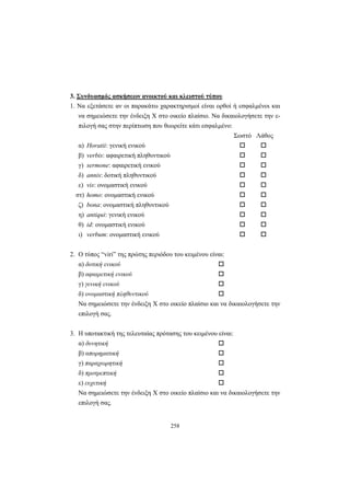 258
3. Συνδυασμός ασκήσεων ανοικτού και κλειστού τύπου
1. Να εξετάσετε αν οι παρακάτω χαρακτηρισμοί είναι ορθοί ή εσφαλμένοι και
να σημειώσετε την ένδειξη X στο οικείο πλαίσιο. Να δικαιολογήσετε την ε-
πιλογή σας στην περίπτωση που θεωρείτε κάτι εσφαλμένο:
Σωστό Λάθος
α) Horatii: γενική ενικού
β) verbis: αφαιρετική πληθυντικού
γ) sermone: αφαιρετική ενικού
δ) annis: δοτική πληθυντικού
ε) vis: ονομαστική ενικού
στ) homo: ονομαστική ενικού
ζ) bona: ονομαστική πληθυντικού
η) antiqui: γενική ενικού
θ) id: ονομαστική ενικού
ι) verbum: ονομαστική ενικού
2. O τύπος “viri” της πρώτης περιόδου του κειμένου είναι:
α) δοτική ενικού
β) αφαιρετική ενικού
γ) γενική ενικού
δ) ονομαστική πληθυντικού
Να σημειώσετε την ένδειξη X στο οικείο πλαίσιο και να δικαιολογήσετε την
επιλογή σας.
3. Η υποτακτική της τελευταίας πρότασης του κειμένου είναι:
α) δυνητική
β) απορηματική
γ) παραχωρητική
δ) προτρεπτική
ε) ευχετική
Να σημειώσετε την ένδειξη X στο οικείο πλαίσιο και να δικαιολογήσετε την
επιλογή σας.
 