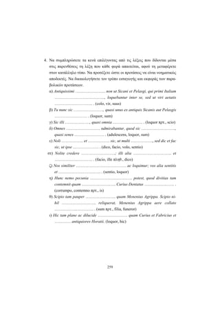 259
4. Να συμπληρώσετε τα κενά επιλέγοντας από τις λέξεις που δίδονται μέσα
στις παρενθέσεις τη λέξη που κάθε φορά απαιτείται, αφού τη μεταφέρετε
στον κατάλληλο τύπο. Να προσέξετε ώστε οι προτάσεις να είναι νοηματικώς
αποδεκτές. Να δικαιολογήσετε τον τρόπο εισαγωγής και εκφοράς των παρα-
βολικών προτάσεων.
α) Antiquissimi …………………. non ut Sicani et Pelasgi, qui primi Italiam
………………………………., loquebantur inter se, sed ut viri aetatis
………………………. . (colo, vir, suus)
β) Tu nunc sic …………………., quasi unus ex antiquis Sicanis aut Pelasgis
…………………… . (loquor, sum)
γ) Sic illi ………………, quasi omnia …………………. . (loquor πρτ., scio)
δ) Omnes ……………………. αdmirabantur, quod sic …………………….,
quasi senex …………………. . (adulescens, loquor, sum)
ε) Noli ……………. et ……………. sic, ut multi ……………., sed dic et fac
sic, ut ipse ………………. . (dico, facio, volo, sentio)
στ) Nolite credere …………………….; illi alia ………………………. et
………………………. . (facio, ille πληθ., dico)
ζ) Nos similiter ………………………………. ac loquimur; vos alia sentitis
et …………………………. . (sentio, loquor)
η) Hunc nemo pecunia …………………………. potest, quod divitias tam
contemnit quam ……………………. Curius Dentatus …………………. .
(corrumpo, contemno πρτ., is)
θ) Scipio tam pauper …………………. quam Menenius Agrippa. Scipio ni-
hil ……………………. reliquerat, Menenius Agrippa aere collato
…………….…………. . (sum πρτ., filia, funeror)
ι) Hic tam plane ac dilucide …………………. quam Curius et Fabricius et
………… antiquiores Horatii. (loquor, hic)
 