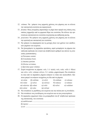 26
12. volumus: Να γράψετε τους αρχικούς χρόνους του ρήματος και να κλίνετε
την υποτακτική ενεστώτα και παρατατικού.
13. feramus: Ποιες ανωμαλίες παρουσιάζει το ρήμα όσον αφορά τους τύπους τους
οποίους σχηματίζει από το ρηματικό θέμα του ενεστώτα; Να κλίνετε την ορι-
στική και υποτακτική του ενεστώτα ενεργητικής και παθητικής φωνής.
14. praesentes: Να γράψετε τους αρχικούς χρόνους του ρήματος και να κλίνετε
την οριστική και υποτακτική του ενεστώτα.
15. Να γράψετε τα απαρέμφατα και τις μετοχές όλων των χρόνων των αποθετι-
κών ρημάτων του κειμένου.
16. Nα ξαναγράψετε τις παρακάτω προτάσεις, αφού μεταφέρετε τα ρήματα στα
υπόλοιπα πρόσωπα του ενικού και πληθυντικού αριθμού και κάνετε τις ανα-
γκαίες τροποποιήσεις:
α) Pareamus senatui.
β) Consulamus bonis.
γ) Amemus patriam.
δ) Gloriae serviamus.
ε) Speremus quae volumus.
17. Συχνά συγχέονται τα ρήματα: volo, 1 (= πετώ), volo, volui, velle (= θέλω)
και volvo, volvi, volutum volvere, 3 (= κυλάω, μηχανεύομαι). Να εντοπίσετε
σε ποιο από τα παραπάνω ρήματα ανήκουν οι τύποι που ακολουθούν. Κά-
ποιοι μπορεί να ανήκουν συγχρόνως σε δύο από τα ρήματα:
α) volem β) volebam γ) volvit δ) volabam ε) volemus
στ) voluit ζ) volves η) volvisse θ) voluisse ι) volumus
ια) volavisse ιβ) volant ιγ) volet ιδ) volvet ιε) volabunt
ιστ) volent ιζ) volas ιη) volvunt
18. Να εντοπίσετε τις προθέσεις του κειμένου και την πτώση που τις συνοδεύει.
19. Να εντοπίσετε τους συνδέσμους του κειμένου και να τους αναγνωρίσετε.
20. Οι παρακάτω ρηματικοί τύποι να μεταφερθούν στο β΄ πληθυντικό πρόσωπο
της υποτακτικής του ενεστώτα:
α) stabiliverunt : ...............................................................................................
β) repono: .........................................................................................................
γ) est: ................................................................................................................
 