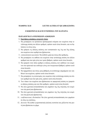 260
ΜΑΘΗΜΑ XLII LECTIO ALTERA ET QUADRAGESIMA
Ο ΚΙΚΕΡΩΝΑΣ ΚΑΙ Η ΣΥΝΩΜΟΣΙΑ ΤΟΥ ΚΑΤΙΛΙΝΑ
ΠΑΡΑΔΕΙΓΜΑΤΑ ΕΡΩΤΗΣΕΩΝ-ΑΣΚΗΣΕΩΝ
1. Ερωτήσεις-ασκήσεις ανοικτού τύπου
1. Να μεταφέρετε τα τριτόκλιτα προσηγορικά ονόματα του κειμένου στην α-
ντίστοιχη πτώση του άλλου αριθμού, εφόσον αυτό είναι δυνατόν, και να δη-
λώσετε το γένος τους.
2. Να γράψετε τις πλάγιες πτώσεις των ουσιαστικών της 1ης και 5ης κλίσης
του κειμένου στον αριθμό που βρίσκονται.
3. coniurationem nascentem: Να κλιθούν μαζί και στους δύο αριθμούς.
4. Να μεταφέρετε τα επίθετα του κειμένου στην αντίστοιχη πτώση του άλλου
αριθμού και στα τρία γένη των τριών βαθμών, εφόσον αυτό είναι δυνατόν.
5. Να γραφούν στον άλλο αριθμό οι πλάγιες πτώσεις των επιθέτων του κειμέ-
νου στο αρσενικό και ουδέτερο γένος του συγκριτικού βαθμού, εφόσον αυτό
είναι δυνατόν.
6. Να σχηματίσετε και στους τρεις βαθμούς τα αντίστοιχα επιρρήματα των επι-
θέτων του κειμένου, εφόσον αυτό είναι δυνατόν.
7. Να μεταφέρετε τις αντωνυμίες του κειμένου στην αντίστοιχη πτώση του άλ-
λου αριθμού και στα τρία γένη, εφόσον αυτό είναι δυνατόν.
8. Των τύπων του κειμένου που βρίσκονται σε αφαιρετική πτώση να γραφούν
οι πλάγιες πτώσεις και των δύο αριθμών, εφόσον αυτό είναι δυνατόν.
9. Να γίνει χρονική αντικατάσταση των ρημάτων της 2ης συζυγίας του κειμέ-
νου στη φωνή που βρίσκονται.
10. Να γίνει χρονική αντικατάσταση των ρημάτων της 3ης συζυγίας του κειμέ-
νου στη φωνή που βρίσκονται.
11. confirmaverunt, dissimulent: Να γίνει χρονική αντικατάσταση των ρημάτων
σε όλες τις εγκλίσεις.
12. dicerent: Να κλιθεί η προστακτική έγκλιση ενεστώτα και μέλλοντα στη φω-
νή που βρίσκεται το ρήμα.
 