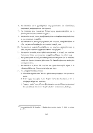 262
16. Να εντοπίσετε και να χαρακτηρίσετε τους ομοιόπτωτους και ετερόπτωτους
ονοματικούς προσδιορισμούς του κειμένου.
17. Να εντοπίσετε τους τύπους που βρίσκονται σε αφαιρετική πτώση και να
προσδιορίσετε τον συντακτικό τους ρόλο.
18. Να εντοπίσετε τους τύπους που βρίσκονται σε αιτιατική και να προσδιορίσε-
τε τον συντακτικό τους ρόλο.
19. Να εντοπίσετε τις αναφορικές προτάσεις του κειμένου, να προσδιορίσετε το
είδος τους και να δικαιολογήσετε τον τρόπο εκφοράς τους.
20. Να εντοπίσετε τους υποθετικούς λόγους του κειμένου, να προσδιορίσετε το
είδος τους και να δικαιολογήσετε τον τρόπο εκφοράς τους.224
21. Να εντοπίσετε και να χαρακτηρίσετε συντακτικώς τις μετοχές του κειμένου.
Να δικαιολογήσετε τον συντακτικό τους ρόλο καθώς και την πτώση τους.
22. Να προσδιορίσετε το είδος των απαρεμφάτων του κειμένου και να δικαιολο-
γήσετε τον χρόνο στον οποίο βρίσκονται. Να δικαιολογήσετε την πτώση του
υποκειμένου τους.
23. Να εντοπίσετε τις λέξεις του κειμένου που έχουν ετυμολογική σχέση με α-
ντίστοιχες λέξεις της Ελληνικής (αρχαίας και νέας).
24. Μα μεταφράσετε στα Λατινικά:
α) Ήσαν τόσο αχρείοι αυτοί, που δεν ήθελαν να ομολογήσουν ότι έγινε συνω-
μοσία.
β) Αν τον είχαμε τιμωρήσει, πολλοί θα ήταν εκείνοι που θα έλεγαν ότι τον τι-
μωρήσαμε σκληρά και τυραννικά.
γ) Υπάρχουν πολλοί στην τάξη των Συγκλητικών που δεν θέλουν να δουν αυτό
που μας απειλεί, που κάνουν πως δεν βλέπουν αυτά που όλοι βλέπουμε.
224
Για την απάντηση βλ. Μ. Πασχάλης - Γ. Σαββαντίδης, Λατινικά Λυκείου. Το βιβλίο του καθηγη-
τή, σ. 124.
 