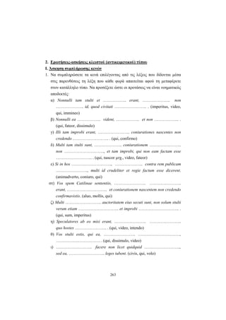 263
2. Ερωτήσεις-ασκήσεις κλειστού (αντικειμενικού) τύπου
Ι. Άσκηση συμπλήρωσης κενών
1. Να συμπληρώσετε τα κενά επιλέγοντας από τις λέξεις που δίδονται μέσα
στις παρενθέσεις τη λέξη που κάθε φορά απαιτείται αφού τη μεταφέρετε
στον κατάλληλο τύπο. Να προσέξετε ώστε οι προτάσεις να είναι νοηματικώς
αποδεκτές:
α) Nonnulli tam stulti et …………….. erant, ……………….. non
……………….. id, quod civitati ………………….. . (imperitus, video,
qui, immineo)
β) Nonnulli ea …………….. vident, …………….. et non ……………... .
(qui, fateor, dissimulo)
γ) Illi tam improbi erant, ………………….. coniurationes nascentes non
credendo …………………….. . (qui, confirmo)
δ) Multi tam stulti sunt, ……………….. coniurationem …………………..
non ……………………….., et tam improbi, qui non eam factam esse
…………………….. . (qui, nascor μτχ., video, fateor)
ε) Si in hos ……………………….., ……………….. contra rem publicam
………………….., multi id crudeliter et regie factum esse dicerent.
(animadverto, coniuro, qui)
στ) Vos spem Catilinae sententiis, ………………….. …………………..
erant, ……………………….. et coniurationem nascentem non credendo
confirmavistis. (aluo, mollis, qui)
ζ) Multi …………………….. auctoritatem eius secuti sunt, non solum stulti
verum etiam ……………………….. et improbi ……………………….. .
(qui, sum, imperitus)
η) Speculatores ab eo misi erant, ………………….. …………………..
quo hostes ………………….. . (qui, video, intendo)
θ) Vos stulti estis, qui ea, ………………….. …………………………,
…………….……………. . (qui, dissimulo, video)
ι) …………………….. facere non licet quidquid ……………………..,
sed ea, …………………….. leges iubent. (civis, qui, volo)
 