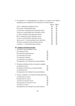 265
2. Να εξετάσετε αν ο χαρακτηρισμός των λέξεων του κειμένου είναι ορθός ή
εσφαλμένος και να σημειώσετε την ένδειξη X στο οικείο πλαίσιο:
Σωστό Λάθος
α) hoc: αφαιρετική ουδετέρου γένους
β) sententiis: δοτική πληθυντικού
γ) nascentem: αιτιατική ενικού αρσενικού γένους
δ) quorum: γενική πληθυντικού ουδετέρου γένους
ε) solum: αιτιατική ενικού αρσενικού γένους
στ) id: ονομαστική ενικού ουδετέρου γένους
ζ) castra: αιτιατική πληθ. ουδετέρου γένους
η) pervenerit: γ΄ ενικό οριστικής συντελ. μέλλοντα
θ) stultum: αιτιατική ενικού αρσενικού γένους
ι) fateatur: γ΄ ενικό υποτακτικής ενεστώτα
III. Aσκήσεις πολλαπλής επιλογής
1. H πρόταση “qui non fateatur” είναι:
α) αναφορική τελική
β) αναφορική συμπερασματική
γ) αναφορική αιτιολογική
δ) αναφορική υποθετική
ε) αναφορική εναντιωματική
Να σημειώσετε την ένδειξη X στο οικείο πλαίσιο.
2. O πρώτος υποθετικός λόγος του κειμένου εκφράζει:
α) υπόθεση ανοικτή
β) υπόθεση αντίθετη προς την πραγματικότητα
γ) υπόθεση δυνατή
Να σημειώσετε την ένδειξη X στο οικείο πλαίσιο.
3. O τύπος “sententiis” του κειμένου συντακτικώς είναι:
α) αφαιρετική του μέσου
β) αφαιρετική του τρόπου
γ) δοτική του ποιητικού αιτίου
δ) αφαιρετική του ποιητικού αιτίου
ε) δοτική του σκοπού
Να σημειώσετε την ένδειξη X στο οικείο πλαίσιο.
 