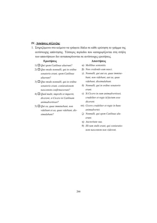 266
IV. Aσκήσεις σύζευξης
1. Στηριζόμενοι στο κείμενο να γράψετε δίπλα σε κάθε ερώτηση το γράμμα της
αντίστοιχης απάντησης. Τέσσερις περίοδοι που καταχωρίζονται στη στήλη
των απαντήσεων δεν ανταποκρίνονται σε αντίστοιχες ερωτήσεις.
Ερωτήσεις Απαντήσεις
1) Qui spem Catilinae aluerunt?
2) Quo modo nonnulli, qui in ordine
senatorio erant, spem Catilinae
aluerunt?
3) Quo modo nonnulli, qui in ordine
senatorio erant, coniurationem
nascentem confirmaverunt?
4) Quid multi, improbi et imperiti,
dicerent, si Cicero in Catilinam
animadvertisset?
5) Qui ea, quae imminebant, non
videbant et ea, quae videbant, dis-
simulabant?
α) Mollibus sententiis.
β) Non credendo eam nasci.
γ) Nonnulli, qui aut ea, quae immine-
bant, non videbant, aut ea, quae
videbant, dissimulabant.
δ) Nonnulli, qui in ordine senatorio
erant.
ε) Si Cicero in eum animadvertisset,
crudeliter et regie id factum esse
dicerent.
στ) Cicero crudeliter et regie in hunc
animadvertet.
ζ) Nonnulli, qui spem Catilinae alu-
erunt.
η) Auctoritate sua.
θ) Illi tam stulti erant, qui coniuratio-
nem nascentem non viderent.
 