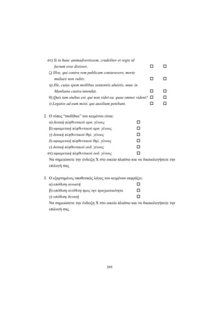 269
στ) Si in hunc animadvertissem, crudeliter et regie id
factum esse dixisses.
ζ) Illos, qui contra rem publicam coniuravere, morte
multare non vultis.
η) Ille, cuius spem mollibus sententiis aluistis, nunc in
Manliana castra intendat.
θ) Quis tam stultus est, qui non videt ea, quae omnes vident?
ι) Legatos ad eum misit, qui auxilium petebant.
2. O τύπος “mollibus” του κειμένου είναι:
α) δοτική πληθυντικού αρσ. γένους
β) αφαιρετική πληθυντικού αρσ. γένους
γ) δοτική πληθυντικού θηλ. γένους
δ) αφαιρετική πληθυντικού θηλ. γένους
ε) δοτική πληθυντικού ουδ. γένους
στ) αφαιρετική πληθυντικού ουδ. γένους
Να σημειώσετε την ένδειξη X στο οικείο πλαίσιο και να δικαιολογήσετε την
επιλογή σας.
3. O εξαρτημένος υποθετικός λόγος του κειμένου εκφράζει:
α) υπόθεση ανοικτή
β) υπόθεση αντίθετη προς την πραγματικότητα
γ) υπόθεση δυνατή
Να σημειώσετε την ένδειξη X στο οικείο πλαίσιο και να δικαιολογήσετε την
επιλογή σας.
 