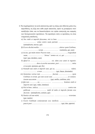 270
4. Να συμπληρώσετε τα κενά επιλέγοντας από τις λέξεις που δίδονται μέσα στις
παρενθέσεις τη λέξη που κάθε φορά απαιτείται, αφού τη μεταφέρετε στον
κατάλληλο τύπο, και να δικαιολογήσετε τον τρόπο εισαγωγής και εκφοράς
των δευτερευουσών προτάσεων. Να προσέξετε ώστε οι προτάσεις να είναι
νοηματικώς αποδεκτές.
α) Nos stulti et improbi fuissemus, nisi in hunc ………………………….,
………………… arma contra suam patriam ………………………. .
(animadverto, moveo, qui)
β) Cicero dicebat molles ……………………………. aluisse spem Catilinae,
……………………. verum ……………………. . (sententia, qui, sum)
γ) Accius, qui multo minor Pacuvio natu ………………………., tragoediam
suam, ……………………. “Atreus” nomen est, ei, qui ……………….,
legit. (qui, desidero, sum)
δ) Quod in ……………………………. est, idem esse aiunt in ingeniis:
…………………. dura et acerba nascuntur, post …………………. mitia
et iucunda. (pomum, qui, fio)
ε) Nonnulli tam stulti et improbi sunt, qui ea, ……………………. vident,
…………………. et non …………………. . (qui, fateor, dissimulo)
στ) Sententiae vestrae tam ………………. fuerunt, …………………. spem
Catilinae et eorum, qui eum secuti sunt, ……………………. et coniura-
tionem nascentem …………………. . (qui, mollis, confirmo, alo)
ζ) Qui non …………. ea, ……………… ………………, homines stulti et
imperiti sunt. (qui, video, immineo)
η) Nisi in hunc, iudices, …………………, ……………………. contra rem
publicam ……………………., multi id stulte et improbe factum esse
dicerent. (animadverto, coniuro, qui)
θ) Nuntios ad eum mittit, …………………… …………………. victoriam.
(qui, nuntio)
ι) Cicero Catilinam coniuraturum esse intellexit, ……………………….
paucis post …………………… ……………………. (qui, dies, aperior)
 
