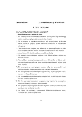 271
ΜΑΘΗΜΑ XLIII LECTIO TERTIA ET QUADRAGESIMA
Η ΟΡΓΗ ΤΗΣ ΜΑΝΑΣ
ΠΑΡΑΔΕΙΓΜΑΤΑ ΕΡΩΤΗΣΕΩΝ-ΑΣΚΗΣΕΩΝ
1. Ερωτήσεις-ασκήσεις ανοικτού τύπου
1. Να μεταφέρετε τα δευτερόκλιτα ουσιαστικά του κειμένου στην αντίστοιχη
πτώση του άλλου αριθμού, εφόσον αυτό είναι δυνατόν.
2. Να μεταφέρετε τα τριτόκλιτα ουσιαστικά του κειμένου στην αντίστοιχη
πτώση του άλλου αριθμού, εφόσον αυτό είναι δυνατόν, και να δηλώσετε το
γένος τους.
3. Των ονομάτων του κειμένου που βρίσκονται σε αφαιρετική πτώση να γρα-
φούν οι πλάγιες πτώσεις και των δύο αριθμών, εφόσον αυτό είναι δυνατόν.
4. minaci animo: Να κλιθούν μαζί και στους δύο αριθμούς.
5. Να μεταφέρετε τα επίθετα του κειμένου στους άλλους βαθμούς, εφόσον αυ-
τό είναι δυνατόν.
6. Των επιθέτων του κειμένου να γραφούν στον άλλο αριθμό οι πλάγιες πτώ-
σεις στο θηλυκό και ουδέτερο γένος του συγκριτικού βαθμού, εφόσον αυτό
είναι δυνατόν.
7. Να μεταφέρετε τις αντωνυμίες του κειμένου (πλην των προσωπικών) στην
αντίστοιχη πτώση του άλλου αριθμού στο γένος που βρίσκονται.
8. Να γίνει χρονική αντικατάσταση των ρημάτων της 2ης συζυγίας του κειμέ-
νου στη φωνή που βρίσκονται.
9. Να γίνει χρονική αντικατάσταση των ρημάτων της 3ης συζυγίας του κειμέ-
νου στη φωνή που βρίσκονται.
10. Να γίνει χρονική αντικατάσταση των ρημάτων της 4ης συζυγίας του κειμένου
σε όλες τις εγκλίσεις, στη φωνή που βρίσκονται.
11. Να γραφούν οι αρχικοί χρόνοι όλων των ρημάτων του κειμένου και στις δύο
φωνές, εφόσον αυτό είναι δυνατόν.
12. Να κλίνετε την προστακτική ενεστώτα και μέλλοντα των ρημάτων “veni”,
“viderem” στη φωνή που βρίσκονται.
 