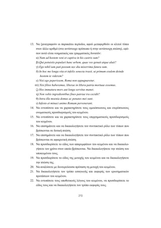 272
13. Να ξαναγραφούν οι παρακάτω περίοδοι, αφού μεταφερθούν οι κλιτοί τύποι
στον άλλο αριθμό (στο αντίστοιχο πρόσωπο ή στην αντίστοιχη πτώση), εφό-
σον αυτό είναι νοηματικώς και γραμματικώς δυνατόν:
α) Num ad hostem veni et captiva in his castris sum?
β) Qui potuistis populari hanc urbem, quae vos genuit atque aluit?
γ) Ego nihil iam pati possum nec diu miserrima futura sum.
δ) In hoc me longa vita et infelix senecta traxit, ut primum exulem deinde
hostem te viderem?
ε) Nisi ego peperissem, Roma non oppugnaretur.
στ) Nisi filios haberemus, liberae in libera patria mortuae essemus.
ζ) Hos immatura mors aut longa servitus manet.
η) Non vobis ingredientibus fines patriae ira cecidit?
θ) Intra illa moenia domus ac penates mei sunt.
ι) Infesto et minaci animo Romam pervenerant.
14. Να εντοπίσετε και να χαρακτηρίσετε τους ομοιόπτωτους και ετερόπτωτους
ονοματικούς προσδιορισμούς του κειμένου.
15. Να εντοπίσετε και να χαρακτηρίσετε τους επιρρηματικούς προσδιορισμούς
του κειμένου.
16. Να επισημάνετε και να δικαιολογήσετε τον συντακτικό ρόλο των τύπων που
βρίσκονται σε δοτική πτώση.
17. Να επισημάνετε και να δικαιολογήσετε τον συντακτικό ρόλο των τύπων που
βρίσκονται σε αφαιρετική πτώση.
18. Να προσδιορίσετε το είδος των απαρεμφάτων του κειμένου και να δικαιολο-
γήσετε τον χρόνο στον οποίο βρίσκονται. Να δικαιολογήσετε την πτώση του
υποκειμένου τους.
19. Να προσδιορίσετε το είδος της μετοχής του κειμένου και να δικαιολογήσετε
την πτώση της.
20. Να αναλύσετε με δευτερεύουσα πρόταση τη μετοχή του κειμένου.
21. Να δικαιολογήσετε τον τρόπο εισαγωγής και εκφοράς των ερωτηματικών
προτάσεων του κειμένου.
22. Να εντοπίσετε τους υποθετικούς λόγους του κειμένου, να προσδιορίσετε το
είδος τους και να δικαιολογήσετε τον τρόπο εκφοράς τους.
 