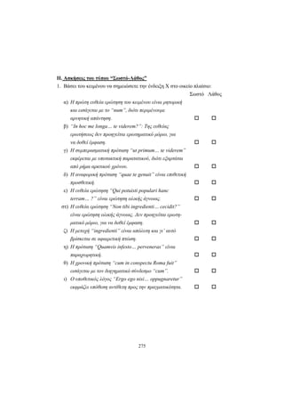 275
ΙΙ. Ασκήσεις του τύπου “Σωστό-Λάθος”
1. Βάσει του κειμένου να σημειώσετε την ένδειξη X στο οικείο πλαίσιο:
Σωστό Λάθος
α) Η πρώτη ευθεία ερώτηση του κειμένου είναι ρητορική
και εισάγεται με το “num”, διότι περιμένουμε
αρνητική απάντηση.
β) “In hoc me longa… te viderem?”: Της ευθείας
ερωτήσεως δεν προηγείται ερωτηματικό μόριο, για
να δοθεί έμφαση.
γ) Η συμπερασματική πρόταση “ut primum… te viderem”
εκφέρεται με υποτακτική παρατατικού, διότι εξαρτάται
από ρήμα αρκτικού χρόνου.
δ) Η αναφορική πρόταση “quae te genuit” είναι επιθετική
προσθετική.
ε) Η ευθεία ερώτηση “Qui potuisti populari hanc
terram… ?” είναι ερώτηση ολικής άγνοιας.
στ) Η ευθεία ερώτηση “Non tibi ingredienti… cecidit?”
είναι ερώτηση ολικής άγνοιας. Δεν προηγείται ερωτη-
ματικό μόριο, για να δοθεί έμφαση.
ζ) Η μετοχή “ingredienti” είναι απόλυτη και γι’ αυτό
βρίσκεται σε αφαιρετική πτώση.
η) Η πρόταση “Quamvis infesto… perveneras” είναι
παραχωρητική.
θ) Η χρονική πρόταση “cum in conspectu Roma fuit”
εισάγεται με τον διηγηματικό σύνδεσμο “cum”.
ι) Ο υποθετικός λόγος “Ergo ego nisi… oppugnaretur”
εκφράζει υπόθεση αντίθετη προς την πραγματικότητα.
 