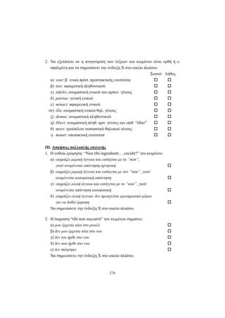 276
2. Να εξετάσετε αν η αναγνώριση των λέξεων του κειμένου είναι ορθή ή ε-
σφαλμένη και να σημειώσετε την ένδειξη X στο οικείο πλαίσιο:
Σωστό Λάθος
α) veni: β΄ ενικό πρόσ. προστακτικής ενεστώτα
β) tuis: αφαιρετική πληθυντικού
γ) infelix: ονομαστική ενικού του αρσεν. γένους
δ) patriae: γενική ενικού
ε) minaci: αφαιρετική ενικού
στ) illa: ονομαστική ενικού θηλ. γένους
ζ) domus: ονομαστική πληθυντικού
η) liberi: ονομαστική πληθ. αρσ. γένους του επιθ. “liber”
θ) mors: τριτόκλιτο ουσιαστικό θηλυκού γένους
ι) manet: υποτακτική ενεστώτα
III. Aσκήσεις πολλαπλής επιλογής
1. Η ευθεία ερώρηση: “Non tibi ingredienti… cecidit?” του κειμένου:
α) εκφράζει μερική άγνοια και εισάγεται με το “non”,
γιατί αναμένεται απάντηση αρνητική.
β) εκφράζει μερική άγνοια και εισάγεται με τον “non”, γιατί
αναμένεται καταφατική απάντηση.
γ) εκφράζει ολική άγνοια και εισάγεται με το “non”, γιατί
αναμένεται απάντηση καταφατική.
δ) εκφράζει ολική άγνοια· δεν προηγείται ερωτηματικό μόριο
για να δοθεί έμφαση.
Να σημειώσετε την ένδειξη X στο οικείο πλαίσιο.
2. Η έκφραση “tibi non succurrit” του κειμένου σημαίνει:
α) μου έρχεται κάτι στο μυαλό
β) δεν μου έρχεται κάτι στο νου
γ) δεν του ήρθε στο νου
δ) δεν σου ήρθε στο νου
ε) δεν σκέφτηκε
Να σημειώσετε την ένδειξη X στο οικείο πλαίσιο.
 