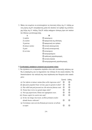 279
3. Βάσει του κειμένου να αντιστοιχίσετε τις λατινικές λέξεις της A΄ στήλης με
τους όρους της B΄ αναγράφοντας μέσα στο πλαίσιο τον αριθμό της αντίστοι-
χης λέξης της A΄ στήλης. Στη B΄ στήλη υπάρχουν τέσσερις όροι των οποίων
δεν δίδεται η αντίστοιχη λέξη.
Α Β
1) infelix υποκείμενο
2) exulem αφαιρετική της ιδιότητας
3) patriae αφαιρετική του τρόπου
4) minaci animo γενική υποκειμενική
5) pati γενική αντικειμενική
6) servitus αντικείμενο
κατηγορούμενο
επιθετικός προσδιορισμός
γενική κτητική
κατηγορηματικός προσδιορισμός
3. Συνδυασμός ασκήσεων ανοικτού και κλειστού τύπου
1. Να εξετάσετε αν οι παρακάτω περίοδοι είναι από συντακτικής απόψεως ορ-
θές ή εσφαλμένες και να σημειώσετε την ένδειξη X στο οικείο πλαίσιο. Να
δικαιολογήσετε την επιλογή σας στην περίπτωση που θεωρείτε κάτι εσφαλ-
μένο:
Σωστό Λάθος
α) Cur infesto et minaci animo fines urbis ingressus estis?
β) Qui potes populari hanc terram, quae te genuit et aluit?
γ) Hae nihil iam pati possunt nec diu miserae futurae sunt.
δ) Nonne haec terra vos genuit atque aluit?
ε) Nisi ego peperissem, Roma non oppugnata esset.
στ) Nonne captivi in castris tuis sum?
ζ) In hoc me longa vita traxit, ut filios primum exsules
deinde hostes vidissem?
η) Coriolanus cum exercitu Romam pervenerat, ut urbem
occupet.
 