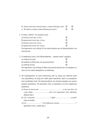 280
θ) Nonne intra haec moenia mater, coniunx liberique sunt?
ι) Illi infesto et minaci animo Romam pervenere.
2. O τύπος “infesto” του κειμένου είναι:
α) δοτική ενικού αρσ. γένους
β) αφαιρετική ενικού αρσ. γένους
γ) δοτική ενικού ουδ. γένους
δ) αφαιρετική ενικού ουδ. γένους
Να σημειώσετε την ένδειξη X στο οικείο πλαίσιο και να δικαιολογήσετε την
επιλογή σας.
3. Ο υποθετικός λόγος “nisi filium haberem… mortua essem” εκφράζει:
α) υπόθεση ανοικτή
β) υπόθεση αντίθετη προς την πραγματικότητα
γ) υπόθεση δυνατή
Να σημειώσετε την ένδειξη X δίπλα στη σωστή επιλογή και να αναφέρετε το
λόγο για τον οποίο απορρίψατε τις υπόλοιπες.
4. Να συμπληρώσετε τα κενά επιλέγοντας από τις λέξεις που δίδονται μέσα
στις παρενθέσεις τη λέξη που κάθε φορά απαιτείται, αφού τη μεταφέρετε
στον κατάλληλο τύπο. Να δικαιολογήσετε την έγκλιση εκφοράς των ερωτη-
ματικών προτάσεων. Να προσέξετε ώστε οι προτάσεις να είναι νοηματικώς
αποδεκτές.
α) Nonne in eum locum ……………. …….……………., ut nisi qui deus vel
casus aliqui ……………………., salvi esse nequeamus? (res, subvenio,
deducor πρκ.)
β) Cur tristissimi …………………….? Quid …………………… accidit?
(sum, tu πληθ.)
γ) Cur ……………………. ? Cur fiduciam vestram ……………………….?
(perturbor ενεστ., amitto πρκ.)
 