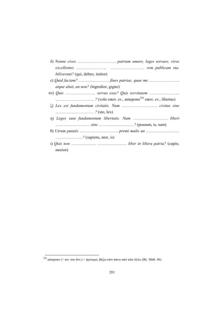 281
δ) Nonne cives ………………………. patriam amare, leges servare, viros
excellentes …………………, …………….……… rem publicam sta-
biliverunt? (qui, debeo, imitor)
ε) Quid faciam? …………………. fines patriae, quae me ………………….
atque aluit, an non? (ingredior, gigno)
στ) Quis …………………. servus esse? Quis servitutem ………………….
………………………. ? (volo υποτ. εν., antepono226
υποτ. εν., libertas)
ζ) Lex est fundamentum civitatis. Num ………………….…. civitas sine
………………………. ? (sto, lex)
η) Leges sunt fundamentum libertatis. Num ……………………. liberi
……………………. sine ……………………. ? (possum, is, sum)
θ) Utrum putatis ………………………. premi malis an ……………………
………………. ? (sapiens, utor, is)
ι) Quis non ……………… ………………… liber in libera patria? (cupio,
morior)
226
antepono (+ αιτ. και δοτ.) = προτιμώ, βάζω κάτι πάνω από κάτι άλλο (Βλ. Μάθ. 46)
 