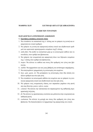 282
ΜΑΘΗΜΑ XLIV LECTIO QUARTA ET QUADRAGESIMA
Η ΖΩΗ ΤΩΝ ΤΥΡΑΝΝΩΝ
ΠΑΡΑΔΕΙΓΜΑΤΑ ΕΡΩΤΗΣΕΩΝ-ΑΣΚΗΣΕΩΝ
1. Ερωτήσεις-ασκήσεις ανοικτού τύπου
1. Να εντοπίσετε τα ουσιαστικά της α΄ κλίσης και να γράψετε τη γενική και α-
φαιρετική του ενικού αριθμού.
2. Να γράψετε τη γενική και αφαιρετική πτώση ενικού και πληθυντικού αριθ-
μού των αρσενικών προσηγορικών ονομάτων της β΄ κλίσης.
3. nulla fides: Να κλιθεί το ουσιαστικό μαζί με το αντωνυμικό επίθετο που το
συνοδεύει, στον αριθμό που βρίσκονται.
4. Να γράψετε την ονομαστική και αφαιρετική όλων των θηλυκών ονομάτων
της γ΄ κλίσης στον αριθμό που βρίσκονται.
5. inopes: Να κλίνετε το επίθετο και στους δύο αριθμούς στο γένος που βρί-
σκεται.
6. stabilis: Να σχηματίσετε και τους τρεις βαθμούς του αντίστοιχου επιρρήματος.
7. Να αναγνωρίσετε γραμματικώς τις αντωνυμίες του κειμένου.
8. haec, quis, quem, eis: Να μεταφέρετε τις αντωνυμίες στην ίδια πτώση του
άλλου αριθμού και στα τρία γένη.
9. Να εντοπίσετε τα αντωνυμικά επίθετα του κειμένου και να γράψετε τη γενι-
κή και αφαιρετική ενικού και πληθυντικού και στα τρία γένη.
10. Να γράψετε τους ονοματικούς τύπους των παρακάτω ρημάτων στη φωνή
που σας δίνονται: potest, referre, metui.
11. coluntur: Να κλίνετε την υποτακτική του παρακειμένου της παθητικής περι-
φραστικής συζυγίας.
12. fit: Να κλίνετε τις προστακτικές ενεστώτα και μέλλοντα στην ενεργητική και
παθητική φωνή.
13. exulantem: Να κλίνετε τη μετοχή και στους δύο αριθμούς στο γένος που
βρίσκεται. Να δικαιολογήσετε το σχηματισμό της αφαιρετικής του ενικού.
 