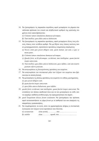 283
14. Να ξαναγράψετε τις παρακάτω περιόδους αφού μεταφέρετε τα ρήματα στα
υπόλοιπα πρόσωπα του ενικού και πληθυντικού αριθμού της οριστικής του
χρόνου στον οποίο βρίσκονται:
α) Coluntur tamen simulatione dumtaxat ad tempus.
β) Tum intellexi, quos fidos amicos habuissem.
15. Να ξαναγράψετε τις παρακάτω προτάσεις, αφού μεταφέρετε όλους τους κλι-
τούς τύπους στον αντίθετο αριθμό. Να μη θίξετε τους τύπους εκείνους που
αν μετασχηματιστούν, προκύπτουν προτάσεις νοηματικώς εσφαλμένες:
α) Nescio enim quis possit diligere eum, quem metuat, aut eum, a quo se
metui putet.
β) Coluntur tamen simulatione dumtaxat ad tempus.
γ) Quodsi forte, ut fit plerumque, ceciderunt, tum intellegitur, quam fuerint
inopes amicorum.
δ) Tum intellexi, quos fidos amicos habuissem, quos infidos, cum iam neutris
gratiam referre poteram.
16. Να αναγνωρίσετε τις δευτερεύουσες προτάσεις του κειμένου.
17. Να αναγνωρίσετε τον συντακτικό ρόλο των λέξεων του κειμένου που βρί-
σκονται σε πτώση δοτική.
18. Να μετατρέψετε τις πλάγιες προτάσεις του κειμένου σε ευθείες ερωτηματικές.
α) quis possit diligere eum.
β) quam fuerint inopes amicorum.
γ) quos fidos amicos habuissem, quos infidos.
19. quodsi forte ceciderunt, tum intellegitur, quam fuerint inopes amicorum: Να
εντοπίσετε τον πλάγιο υποθετικό λόγο και να τον μετατρέψετε σε ευθύ, που
να εκφράζει υπόθεση αντίθετη προς την πραγματικότητα στο παρόν.
20. quod Tarquinium dixisse ferunt exulantem: Να ξαναγράψετε την πρόταση
αφού αντικαταστήσετε το ρήμα ferunt με το παθητικό του και επιφέρετε τις
απαραίτητες τροποποιήσεις.
21. Nα συμπληρώσετε τα κενά, ώστε να χαρακτηρίζεται πλήρως η συντακτική
λειτουργία των λέξεων ή των προτάσεων που δίνονται.
α) tyrannorum είναι γενική …….……. στο ……………………….
β) stabilis είναι ………… προσδ. στο ………………..………
 