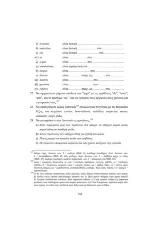 284
γ) tyrannis είναι δοτική ………………………………………
δ) amicitiae είναι δοτική ………………. στο …………………
ε) eis είναι δοτική ………………… στο ………………...
στ) se είναι ……………… στο …………………………..
ζ) a quo είναι ……………… στο …………………………..
η) simulatione είναι αφαιρετική του ………………….….….….....
θ) inopes είναι ………………… στο …….………………….
ι) dixisse είναι ………… απαρ. ως ………… στο ……..……
ια) neutris είναι …………………… στο ……..……..……......
ιβ) gratiam είναι …………………… στο ……..……..……......
ιγ) referre είναι ………… απαρ. ως ………… στο ……..……
22. Να σχηματίσετε ρήματα σύνθετα του “lego” με τις προθέσεις “de”, “inter”,
“per”, και το πρόθεμα “ne-” και να γράψετε τους αρχικούς τους χρόνους και
τη σημασία τους.227
23. Να καταγράψετε λέξεις λατινικές228
ετυμολογικά συγγενείς με τις παρακάτω
λέξεις του κειμένου: caritas, benevolentia, stabilitas, suspectus, metuo,
simulatio, inops, fidus.
24. Να μεταφράσετε στα Λατινικά τις προτάσεις:229
α) Στην ταραγμένη ζωή των τυράννων δεν μπορεί να υπάρξει καμιά φιλία,
καμιά πίστη σε σταθερή φιλία.
β) Στους τυράννους δεν υπάρχει θέση για αγάπη και φιλία.
γ) Ποιος μπορεί να αγαπάει αυτόν που φοβάται;
δ) Οι τύραννοι υποκριτικά λατρεύονται όσο χρόνο κατέχουν την εξουσία.
227
deligo, -legi, -lectum, -ere, 3 = εκλέγω (Μάθ. 9), intellego (intelligo), -lexi, -lectum, -ere,
3 = καταλαβαίνω (Μάθ. 42, 44), perlego, -legi, -lectum, -ere, 3 = διαβάζω μέχρι το τέλος
(Μάθ. 45), neglego (negligo), neglexi, neglectum, -ere, 3 = αδιαφορώ για (Μάθ. 22).
228
carus = αγαπητός, benevolus, -a, -um = ευνοϊκός, φιλόφρων, ευγενής, stabilis, -e = σταθερός,
stabilio, 4 = στερεώνω, suspicio, -onis = υποψία, metus, -us = φόβος, fides, -ei = πίστη, εμπι-
στοσύνη, fiducia,-ae = εμπιστοσύνη, αυτοπεποίθηση, confido, -fisus sum, -fidere, 3 (+ αφαιρ.) =
εμπιστεύομαι.
229
α) In vita sollicita tyrannorum nulla amicitia, nulla fiducia benevolentiae stabilis esse potest.
β) Nullus locus caritati amicitiaeque tyrannis est. γ) Quis possit deligere eum quem metuit?
δ) Tyranni simulatione coluntur, dum imperium habent. ε) Cum tyranni cadunt (ή imperium
perdunt), tum intellegitur quam sint inopes amicorum. στ) Cum Tarquinius, septimus atque ulti-
mus regum, in exilio erat, intellexit quos fidos amicos habuisset, quos infidos.
 