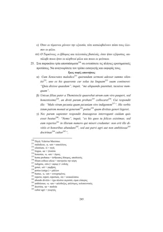 285
ε) Όταν οι τύραννοι χάνουν την εξουσία, τότε καταλαβαίνουν πόσο τους έλει-
παν οι φίλοι.
στ) Ο Ταρκύνιος, ο έβδομος και τελευταίος βασιλιάς, όταν ήταν εξόριστος, κα-
τάλαβε ποιοι ήταν οι αληθινοί φίλοι και ποιοι οι ψεύτικοι.
25. Στα παρακάτω τρία αποσπάσματα230
να εντοπίσετε τις πλάγιες ερωτηματικές
προτάσεις. Να αναγνωρίσετε τον τρόπο εισαγωγής και εκφοράς τους.
Τρεις σοφές απαντήσεις
α) Cum Xenocrates maledico231
quorundam sermoni adesset summo silen-
tio232
, uno ex his quaerente cur solus ita linguam233
suam contineret:
“Quia dixisse quaedam”, inquit, “me aliquando paenituit, tacuisse num-
quam”.
β) Unicae filiae pater a Themistocle quaerebat utrum eam viro pauperi, sed
honestissimo234
, an diviti parum probato235
collocaret236
. Cui respondit
ille: “Malo virum pecunia quam pecuniam viro indigentem237
”. His verbis
istum patrem monuit ut generum238
potius239
quam divitias generi legeret.
γ) Nec parum sapienter respondit Anaxagoras interroganti cuidam quis
esset beatus240
: “Nemo”, inquit, “ex his quos tu felices existimas; sed
eum reperies241
in illorum numero qui miseri creduntur: non erit ille di-
vitiis et honoribus abundans242
, sed aut parvi agri aut non ambitiosae243
doctrinae244
cultor245
”.
230
Πηγή: Valerius Maximus.
231
maledicus, -a, -um = κακολόγος
232
silentium, -ii = σιγή
233
lingua, -ae = γλώσσα
234
honestus, -a, -um = τίμιος
235
homo probatus = άνθρωπος δόκιμος, αποδεκτός
236
filiam colloco alicui = παντρεύω την κόρη
237
indigens, -ntis (+ αφαιρ.)= ενδεής
238
gener, -eri = γαμβρός
239
potius (επίρρ.) = μάλλον
240
beatus, -a, -um = ευτυχισμένος
241
reperio, reperi, repertum, -ire = ανακαλύπτω
242
abundo divitiis = έχω πλούτο περισσό, είμαι εύπορος
243
ambitiosus, -a, -um = φιλόδοξος, φιλότιμος, κολακευτικός
244
doctrina, -ae = παιδεία
245
cultor agri = γεωργός
 