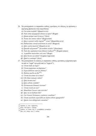 286
26. Να μετατραπούν οι παρακάτω ευθείες ερωτήσεις σε πλάγιες (η πρόταση ε-
ξάρτησης βρίσκεται στην παρένθεση).
α) Cui arma tradidit? (Quaerit ex te)
β) Num arma ad pugnam idonea accipiet? (Rogat)
γ) Quam antiqui sunt hi mores? (Scis)
δ) Nonne dei omnia vident? (Rogaverunt)
ε) Qua re posteri nobis ingrati246
erunt? (Quaerebat ex te)
στ) Habueratne consul orationem in curia? (Rogavit)
ζ) Quis castra munivit? (Quaerit ex te)
η) Quando ad pontem247
faciendum curabis? (Nescimus)
θ) Num dux equitatum trans flumen traducet248
? (Rogant omnes)
ι) A qualibus maioribus orti estis? (Rogo)
ια) Quot hostes accedunt? (Legatus rogaverat)
ιβ) Quid ei contingit? (Scis)
27. Να μετατραπούν σε πλάγιες οι παρακάτω ευθείες ερωτήσεις (εξάρτηση πρώ-
τα από το “rogat” και μετά από το “rogavit”).
α) Utrum ludis an legis?
β) Utrum pugnemus an fugiamus?
γ) Expectabitisne eum an abibitis?
δ) Ridetne puella an flet249
?
ε) Utrum nescimus an scimus?
στ) Ubi illam statuam vidisti?
ζ) Quis tecum erat?
η) Quis urbem condidit?
θ) Germanosne Romani vicerunt?
ι) Utrum risisti an non?
ια) Manebitne Caesar cum exercitu?
ιβ) Qua via in Galliam ibit?
ιγ) Cur Caesar Germanos continere conabitur?
ιδ) Utrum auxilium expectabit an statim urbem oppugnabit?
ιε) Quem cives delegerunt consulem?
246
ingratus, -a, -um = αχάριστος
247
pons, -ntis (αρσ.) = γέφυρα
248
traduco, -xi, -ctum, -ere, 3 = μεταβιβάζω, μεταφέρω
249
fleo, -evi, -etum, -ere, 2 = κλαίω
 