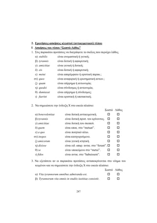 287
2. Ερωτήσεις-ασκήσεις κλειστού (αντικειμενικού) τύπου
I. Ασκήσεις του τύπου “Σωστό-Λάθος”
1. Στις παρακάτω προτάσεις να διαγράψετε το σκέλος που περιέχει λάθος.
α) stabilis είναι ονομαστική ή γενική;
β) tyrannis είναι δοτική ή αφαιρετική;
γ) amicitiae είναι γενική ή δοτική;
δ) eis είναι δοτική ή αφαιρετική;
ε) metui είναι απαρέμφατο ή οριστική παρακ.;
στ) quos είναι αναφορική ή ερωτηματική αντων.;
ζ) quam είναι επίρρημα ή αντωνυμία;
η) quodsi είναι σύνδεσμος ή αντωνυμία;
θ) dumtaxat είναι επίρρημα ή σύνδεσμος;
ι) fuerint είναι οριστική ή υποτακτική;
2. Να σημειώσετε την ένδειξη Χ στο οικείο πλαίσιο:
Σωστό Λάθος
α) benevolentiae είναι δοτική αντικειμενική.
β) tyrannis είναι δοτική προσ. του κρίνοντος.
γ) amicitiae είναι δοτική του σκοπού.
δ) quem είναι υποκ. στο “metuat”.
ε) a quo είναι ποιητικό αίτιο.
στ) inopes είναι κατηγορούμενο.
ζ) amicorum είναι γενική κτητική.
η) dixisse είναι ειδ. απαρ. αντικ. στο “ferunt”.
θ) se είναι υποκείμενο στο “metui”.
ι) fidos είναι αντικ. στο “habuissem”.
3. Να εξετάσετε αν οι παρακάτω προτάσεις ανταποκρίνονται στο νόημα του
κειμένου και να σημειώσετε την ένδειξη Χ στο οικείο πλαίσιο:
Σωστό Λάθος
α) Vita tyrannοrum omnibus admiranda est.
β) Tyrannorum vita omnis in studiis iustitiae consistit.
 