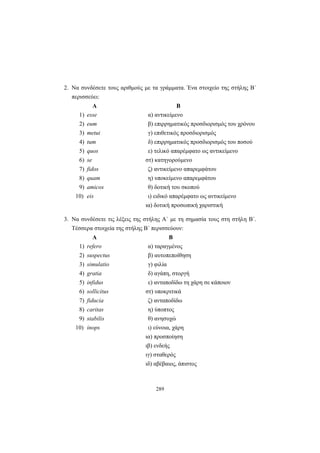 289
2. Να συνδέσετε τους αριθμούς με τα γράμματα. Ένα στοιχείο της στήλης Β΄
περισσεύει:
Α Β
1) esse α) αντικείμενο
2) eum β) επιρρηματικός προσδιορισμός του χρόνου
3) metui γ) επιθετικός προσδιορισμός
4) tum δ) επιρρηματικός προσδιορισμός του ποσού
5) quos ε) τελικό απαρέμφατο ως αντικείμενο
6) se στ) κατηγορούμενο
7) fidos ζ) αντικείμενο απαρεμφάτου
8) quam η) υποκείμενο απαρεμφάτου
9) amicos θ) δοτική του σκοπού
10) eis ι) ειδικό απαρέμφατο ως αντικείμενο
ια) δοτική προσωπική χαριστική
3. Να συνδέσετε τις λέξεις της στήλης Α΄ με τη σημασία τους στη στήλη Β΄.
Τέσσερα στοιχεία της στήλης Β΄ περισσεύουν:
Α Β
1) refero α) ταραγμένος
2) suspectus β) αυτοπεποίθηση
3) simulatio γ) φιλία
4) gratia δ) αγάπη, στοργή
5) infidus ε) ανταποδίδω τη χάρη σε κάποιον
6) sollicitus στ) υποκριτικά
7) fiducia ζ) ανταποδίδω
8) caritas η) ύποπτος
9) stabilis θ) ανησυχώ
10) inops ι) εύνοια, χάρη
ια) προσποίηση
ιβ) ενδεής
ιγ) σταθερός
ιδ) αβέβαιος, άπιστος
 
