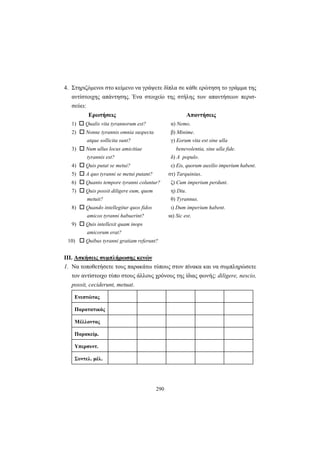 290
4. Στηριζόμενοι στο κείμενο να γράψετε δίπλα σε κάθε ερώτηση το γράμμα της
αντίστοιχης απάντησης. Ένα στοιχείο της στήλης των απαντήσεων περισ-
σεύει:
Ερωτήσεις Απαντήσεις
1) Qualis vita tyrannorum est? α) Nemo.
2) Nonne tyrannis omnia suspecta β) Minime.
atque sollicita sunt? γ) Eorum vita est sine ulla
3) Num ullus locus amicitiae benevolentia, sine ulla fide.
tyrannis est? δ) A populo.
4) Quis putat se metui? ε) Eis, quorum auxilio imperium habent.
5) A quo tyranni se metui putant? στ) Tarquinius.
6) Quanto tempore tyranni coluntur? ζ) Cum imperium perdunt.
7) Quis possit diligere eum, quem η) Diu.
metuit? θ) Tyrannus.
8) Quando intellegitur quos fidos ι) Dum imperium habent.
amicos tyranni habuerint? ια) Sic est.
9) Quis intellexit quam inops
amicorum erat?
10) Quibus tyranni gratiam referunt?
ΙΙΙ. Ασκήσεις συμπλήρωσης κενών
1. Να τοποθετήσετε τoυς παρακάτω τύπους στον πίνακα και να συμπληρώσετε
τον αντίστοιχο τύπο στους άλλους χρόνους της ίδιας φωνής: diligere, nescio,
possit, ceciderunt, metuat.
Ενεστώτας
Παρατατικός
Μέλλοντας
Παρακείμ.
Υπερσυντ.
Συντελ. μέλ.
 