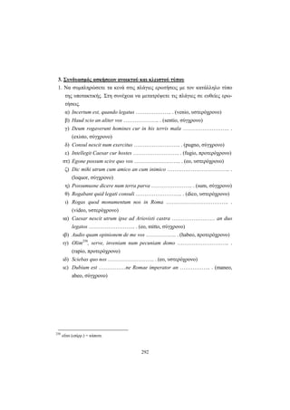 292
3. Συνδυασμός ασκήσεων ανοικτού και κλειστού τύπου
1. Να συμπληρώσετε τα κενά στις πλάγιες ερωτήσεις με τον κατάλληλο τύπο
της υποτακτικής. Στη συνέχεια να μετατρέψετε τις πλάγιες σε ευθείες ερω-
τήσεις.
α) Incertum est, quando legatus ……………….. . (venio, υστερόχρονο)
β) Haud scio an aliter vos ……………….. . (sentio, σύγχρονο)
γ) Deum rogaverunt homines cur in his terris mala …………………….. .
(existo, σύγχρονο)
δ) Consul nescit num exercitus …………………….. . (pugno, σύγχρονο)
ε) Intellegit Caesar cur hostes …………………….. . (fugio, προτερόχρονο)
στ) Egone possum scire quo vos …………………….. . (eo, υστερόχρονο)
ζ) Dic mihi utrum cum amico an cum inimico …………………………….. .
(loquor, σύγχρονο)
η) Possumusne dicere num terra parva ………………….. . (sum, σύγχρονο)
θ) Rogabant quid legati consuli …………………….. . (dico, υστερόχρονο)
ι) Rogas quod monumentum nos in Roma …………………………….. .
(video, υστερόχρονο)
ια) Caesar nescit utrum ipse ad Ariovisti castra …………………… an duo
legatos …………………….. . (eo, mitto, σύγχρονο)
ιβ) Audio quam opinionem de me vos …………….. . (habeo, προτερόχρονο)
ιγ) Olim250
, serve, inveniam num pecuniam domo ……………………….. .
(rapio, προτερόχρονο)
ιδ) Sciebas quo nos …………………….. . (eo, υστερόχρονο)
ιε) Dubium est ……………ne Romae imperator an …………….. . (maneo,
abeo, σύγχρονο)
250
οlim (επίρρ.) = κάποτε
 