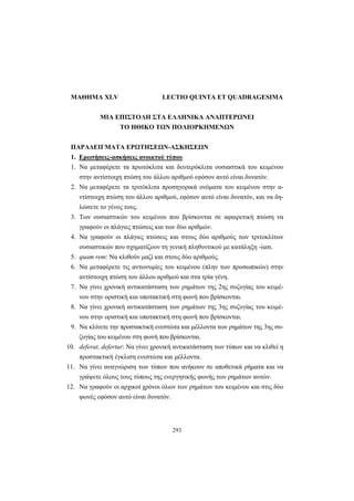 293
ΜΑΘΗΜΑ XLV LECTIO QUINTA ET QUADRAGESIMA
ΜΙΑ ΕΠΙΣΤΟΛΗ ΣΤΑ ΕΛΛΗΝΙΚΑ ΑΝΑΠΤΕΡΩΝΕΙ
ΤΟ ΗΘΙΚΟ ΤΩΝ ΠΟΛΙΟΡΚΗΜΕΝΩΝ
ΠΑΡΑΔΕΙΓΜΑΤΑ ΕΡΩΤΗΣΕΩΝ-ΑΣΚΗΣΕΩΝ
1. Ερωτήσεις-ασκήσεις ανοικτού τύπου
1. Να μεταφέρετε τα πρωτόκλιτα και δευτερόκλιτα ουσιαστικά του κειμένου
στην αντίστοιχη πτώση του άλλου αριθμού εφόσον αυτό είναι δυνατόν.
2. Να μεταφέρετε τα τριτόκλιτα προσηγορικά ονόματα του κειμένου στην α-
ντίστοιχη πτώση του άλλου αριθμού, εφόσον αυτό είναι δυνατόν, και να δη-
λώσετε το γένος τους.
3. Των ουσιαστικών του κειμένου που βρίσκονται σε αφαιρετική πτώση να
γραφούν οι πλάγιες πτώσεις και των δύο αριθμών.
4. Να γραφούν οι πλάγιες πτώσεις και στους δύο αριθμούς των τριτοκλίτων
ουσιαστικών που σχηματίζουν τη γενική πληθυντικού με κατάληξη -ium.
5. quam rem: Να κλιθούν μαζί και στους δύο αριθμούς.
6. Να μεταφέρετε τις αντωνυμίες του κειμένου (πλην των προσωπικών) στην
αντίστοιχη πτώση του άλλου αριθμού και στα τρία γένη.
7. Να γίνει χρονική αντικατάσταση των ρημάτων της 2ης συζυγίας του κειμέ-
νου στην οριστική και υποτακτική στη φωνή που βρίσκονται.
8. Να γίνει χρονική αντικατάσταση των ρημάτων της 3ης συζυγίας του κειμέ-
νου στην οριστική και υποτακτική στη φωνή που βρίσκονται.
9. Να κλίνετε την προστακτική ενεστώτα και μέλλοντα των ρημάτων της 3ης συ-
ζυγίας του κειμένου στη φωνή που βρίσκονται.
10. deferat, defertur: Να γίνει χρονική αντικατάσταση των τύπων και να κλιθεί η
προστακτική έγκλιση ενεστώτα και μέλλοντα.
11. Να γίνει αναγνώριση των τύπων που ανήκουν σε αποθετικά ρήματα και να
γράψετε όλους τους τύπους της ενεργητικής φωνής των ρημάτων αυτών.
12. Να γραφούν οι αρχικοί χρόνοι όλων των ρημάτων του κειμένου και στις δύο
φωνές εφόσον αυτό είναι δυνατόν.
 