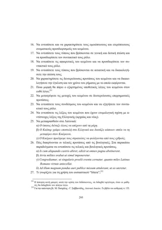 295
16. Να εντοπίσετε και να χαρακτηρίσετε τους ομοιόπτωτους και ετερόπτωτους
ονοματικούς προσδιορισμούς του κειμένου.
17. Να εντοπίσετε τους τύπους που βρίσκονται σε γενική και δοτική πτώση και
να προσδιορίσετε τον συντακτικό τους ρόλο.
18. Να εντοπίσετε τις αφαιρετικές του κειμένου και να προσδιορίσετε τον συ-
ντακτικό τους ρόλο.
19. Να εντοπίσετε τους τύπους που βρίσκονται σε αιτιατική και να δικαιολογή-
σετε την πτώση τους.
20. Να χαρακτηρίσετε τις δευτερεύουσες προτάσεις του κειμένου και να δικαιο-
λογήσετε την έγκλιση και τον χρόνο του ρήματος με το οποίο εκφέρονται.
21. Ποια μορφή θα πάρει ο εξαρτημένος υποθετικός λόγος του κειμένου στον
ευθύ λόγο;251
22. Να μετατρέψετε τις μετοχές του κειμένου σε δευτερεύουσες επιρρηματικές
προτάσεις.
23. Να εντοπίσετε τους συνδέσμους του κειμένου και να εξηγήσετε τον συντα-
κτικό τους ρόλο.
24. Να εντοπίσετε τις λέξεις του κειμένου που έχουν ετυμολογική σχέση με α-
ντίστοιχες λέξεις της Eλληνικής (αρχαίας και νέας).
25. Να μεταφρασθούν στα Λατινικά:
α) Ο ύπατος διέταξε όλους να απέχουν από τη μάχη.
β) Ο Καίσαρ γράφει επιστολή στα Ελληνικά και διατάζει κάποιον ιππέα να τη
μεταφέρει στον Κικέρωνα.
γ) Ο Κικέρων προέτρεψε τους στρατιώτες να φυλάγονται από τους εχθρούς.
26. Πώς διακρίνονται οι τελικές προτάσεις από τις βουλητικές; Στα παρακάτω
παραδείγματα να εντοπίσετε τις τελικές και βουλητικές προτάσεις.
α) Is cum aliquando castris abiret, edixit ut omnes pugna abstinerent.
β) Arria milites orabat ut simul imponeretur.
γ) Congrediamur, ut singularis proelii eventu cernatur, quanto miles Latinus
Romano virtute antecellat.
δ) Ad illum magnum pondus auri publice missum attulerant, ut eo uteretur.
27. Τι γνωρίζετε για τη χρήση του ουσιαστικού “littera”;252
251
Η άσκηση αυτή μπορεί, κατά την κρίση του διδάσκοντος, να διδαχθεί αργότερα, όταν οι μαθη-
τές θα διδαχθούν τον πλάγιο λόγο.
252
Για την απάντηση βλ. Μ. Πασχάλης - Γ. Σαββαντίδης, Λατινικά Λυκείου. Το βιβλίο του καθηγητή, σ. 135.
 