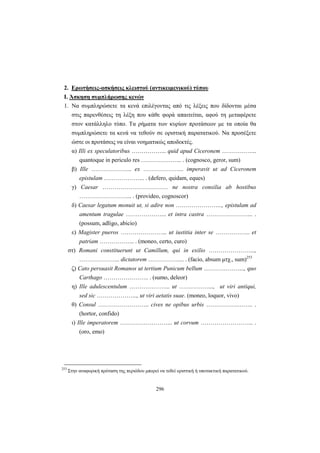296
2. Ερωτήσεις-ασκήσεις κλειστού (αντικειμενικού) τύπου
Ι. Άσκηση συμπλήρωσης κενών
1. Να συμπληρώσετε τα κενά επιλέγοντας από τις λέξεις που δίδονται μέσα
στις παρενθέσεις τη λέξη που κάθε φορά απαιτείται, αφού τη μεταφέρετε
στον κατάλληλο τύπο. Τα ρήματα των κυρίων προτάσεων με τα οποία θα
συμπληρώσετε τα κενά να τεθούν σε οριστική παρατατικού. Να προσέξετε
ώστε οι προτάσεις να είναι νοηματικώς αποδεκτές.
α) Illi ex speculatoribus ……………... quid apud Ciceronem ……………...
quantoque in periculo res ………………... . (cognosco, geror, sum)
β) Ille ………………... ex ………………... imperavit ut ad Ciceronem
epistulam ………………... . (defero, quidam, eques)
γ) Caesar …………………………… ne nostra consilia ab hostibus
……………………... . (provideo, cognoscor)
δ) Caesar legatum monuit ut, si adire non …………………..., epistulam ad
amentum tragulae ………………... et intra castra …………………... .
(possum, adligo, abicio)
ε) Magister pueros …………………... ut iustitia inter se ……………... et
patriam ……………... . (moneo, certo, curo)
στ) Romani constituerunt ut Camillum, qui in exilio …………………...,
………………... dictatorem …………….... . (facio, absum μτχ., sum)253
ζ) Cato persuasit Romanos ut tertium Punicum bellum ………………..., quo
Carthago ………………….. . (sumo, deleor)
η) Ille adulescentulum ………………... ut ……………..., ut viri antiqui,
sed sic ………………..., ut viri aetatis suae. (moneo, loquor, vivo)
θ) Consul …………………….. cives ne opibus urbis …………….…….. .
(hortor, confido)
ι) Ille imperatorem ……………………... ut corvum ……………………... .
(orο, emo)
253
Στην αναφορική πρόταση της περιόδου μπορεί να τεθεί οριστική ή υποτακτική παρατατικού.
 