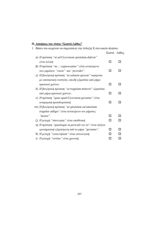 297
ΙΙ. Ασκήσεις του τύπου “Σωστό-Λάθος”
1. Βάσει του κειμένου να σημειώσετε την ένδειξη X στο οικείο πλαίσιο:
Σωστό Λάθος
α) Η πρόταση “ut ad Ciceronem epistulam deferat”
είναι τελική.
β) Η πρόταση “ne… cognoscantur” είναι αντικείμενο
των ρημάτων “curat” και “providet”.
γ) Η βουλητική πρόταση “ut salutem sperent” εκφέρεται
με υποτακτική ενεστώτα, επειδή εξαρτάται από ρήμα
αρκτικού χρόνου.
δ) Η βουλητική πρόταση “ut tragulam mitteret” εξαρτάται
από ρήμα αρκτικού χρόνου.
ε) Η πρόταση “quae apud Ciceronem gerantur” είναι
αναφορική προσδιοριστική.
στ) Η βουλητική πρόταση “ut epistulam ad amentum
tragulae adliget” είναι αντικείμενο του ρήματος
“monet”.
ζ) Η μετοχή “intercepta” είναι υποθετική.
η) Η πρόταση “quantoque in periculo res sit” είναι πλάγια
ερωτηματική εξαρτώμενη από το ρήμα “gerantur”.
θ) Η μετοχή “conscriptam” είναι αιτιολογική.
ι) Η μετοχή “veritus” είναι χρονική.
 