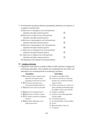 299
3. Η υποτακτική της πρώτης πλάγιας ερωτηματικής πρότασης του κειμένου εί-
ναι χρόνου ενεστώτα διότι:
α) δηλώνεται το υστερόχρονο και η δευτερεύουσα
εξαρτάται από ρήμα αρκτικού χρόνου.
β) δηλώνεται το σύγχρονο και η δευτερεύουσα
εξαρτάται από ρήμα αρκτικού χρόνου.
γ) δηλώνεται το προτερόχρονο και η δευτερεύουσα
εξαρτάται από ρήμα αρκτικού χρόνου.
δ) δηλώνεται το προτερόχρονο και η δευτερεύουσα
εξαρτάται από ρήμα ιστορικού χρόνου.
ε) δηλώνεται το υστερόχρονο και η δευτερεύουσα
εξαρτάται από ρήμα ιστορικού χρόνου.
στ) δηλώνεται το σύγχρονο και η δευτερεύουσα
εξαρτάται από ρήμα ιστορικού χρόνου.
Να σημειώσετε την ένδειξη X στο οικείο πλαίσιο.
IV. Ασκήσεις σύζευξης
1. Στηριζόμενοι στο κείμενο να γράψετε δίπλα σε κάθε ερώτηση το γράμμα της
αντίστοιχης απάντησης. Τρεις περίοδοι που καταχωρίζονται στη στήλη των
απαντήσεων δεν ανταποκρίνονται σε αντίστοιχες ερωτήσεις.
Ερωτήσεις Απαντήσεις
1) Ex quibus Caesar cognovit quae α) Cuidam ex equitibus Gallis.
apud Ciceronem gererentur β) Curavit et providit ne, intercepta
quantoque in periculo res esset? epistula, sua consilia ab hostibus
2) Cui Caesar persuasit ut ad cognoscerentur.
Ciceronem epistulam deferret? γ) Caesar eum monet ut, si adire non
3) Quid Caesar curavit et providit? possit, epistulam ad amentum tragu-
lae adliget et intra castra abiciat.
4) Quid Caesar legatum monet? δ) Cuidam ex militibus.
5) Quid Caesar in litteris scripsit? ε) Scripsit se cum tribus legionibus
6) Cur Gallus constituit ut tragulam celeriter adfore.
mitteret? στ) Ut salutem sperarent.
7) Quis milites adhortatus est ut ζ) Se cum legionibus celeriter adfore.
salutem sperarent? η) Cicero.
θ) Quia periculum veritus est.
ι) Ex captivis.
 