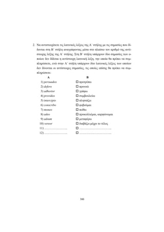 300
2. Να αντιστοιχίσετε τις λατινικές λέξεις της A΄ στήλης με τις σημασίες που δί-
δονται στη B΄ στήλη αναγράφοντας μέσα στο πλαίσιο τον αριθμό της αντί-
στοιχης λέξης της Α΄ στήλης. Στη Β΄ στήλη υπάρχουν δύο σημασίες των ο-
ποίων δεν δίδεται η αντίστοιχη λατινική λέξη, την οποία θα πρέπει να συμ-
πληρώσετε, ενώ στην Α΄ στήλη υπάρχουν δύο λατινικές λέξεις των οποίων
δεν δίνονται οι αντίστοιχες σημασίες, τις οποίες επίσης θα πρέπει να συμ-
πληρώσετε:
Α Β
1) persuadeo προτρέπω
2) defero προνοώ
3) adhortor γράφω
4) provideo συμβουλεύω
5) intercipio πλησιάζω
6) conscribo φοβούμαι
7) moneo πείθω
8) adeo προκολλιέμαι, καρφώνομαι
9) adsum μεταφέρω
10) vereor διαβάζω μέχρι το τέλος
11) ………………….. …………………………..
12) ………………….. …………………………..
 