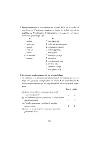 301
3. Βάσει του κειμένου να αντιστοιχίσετε τις λατινικές λέξεις της A΄ στήλης με
τους όρους της B΄ αναγράφοντας μέσα στο πλαίσιο τον αριθμό της αντίστοι-
χης λέξης της A΄ στήλης. Στη B΄ στήλη υπάρχουν τέσσερις όροι των οποίων
δεν δίδεται η αντίστοιχη λέξη.
Α Β
1) cuidam γενική κτητική
2) intercepta επιθετικός προσδιορισμός
3) epistula γενική επεξηγηματική
4) tragulae επιθετική μετοχή
5) veritus αντικείμενο
6) ab hostibus αιτιολογική μετοχή
7) quodam υποκείμενο
γενική της ιδιότητας
ποιητικό αίτιο
υποθετική μετοχή
γενική διαιρετική
3. Συνδυασμός ασκήσεων ανοικτού και κλειστού τύπου
1. Να εξετάσετε αν οι παρακάτω περίοδοι είναι από συντακτικής απόψεως ορ-
θές ή εσφαλμένες και να σημειώσετε την ένδειξη X στο οικείο πλαίσιο. Να
δικαιολογήσετε την επιλογή σας στην περίπτωση που θεωρείτε κάτι εσφαλ-
μένο:
Σωστό Λάθος
α) Hostes ex speculatore cognoscent quae apud
Ciceronem genantur.
β) Ille cuidam ex equitibus persuaserat ut ad Ciceronem
epistulam deferret.
γ) Providete ne nostrum consilium ab hostibus
cognosceretur.
δ) Nostri ex quodam captivo cognoscunt quanto in
periculo res esset.
 