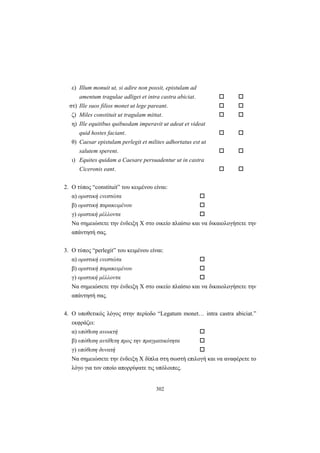 302
ε) Illum monuit ut, si adire non possit, epistulam ad
amentum tragulae adliget et intra castra abiciat.
στ) Ille suos filios monet ut lege pareant.
ζ) Miles constituit ut tragulam mittat.
η) Ille equitibus quibusdam imperavit ut adeat et videat
quid hostes faciant.
θ) Caesar epistulam perlegit et milites adhortatus est ut
salutem sperent.
ι) Equites quidam a Caesare persuadentur ut in castra
Ciceronis eant.
2. O τύπος “constituit” του κειμένου είναι:
α) οριστική ενεστώτα
β) οριστική παρακειμένου
γ) οριστική μέλλοντα
Να σημειώσετε την ένδειξη X στο οικείο πλαίσιο και να δικαιολογήσετε την
απάντησή σας.
3. O τύπος “perlegit” του κειμένου είναι:
α) οριστική ενεστώτα
β) οριστική παρακειμένου
γ) οριστική μέλλοντα
Να σημειώσετε την ένδειξη X στο οικείο πλαίσιο και να δικαιολογήσετε την
απάντησή σας.
4. Ο υποθετικός λόγος στην περίοδο “Legatum monet… intra castra abiciat.”
εκφράζει:
α) υπόθεση ανοικτή
β) υπόθεση αντίθετη προς την πραγματικότητα
γ) υπόθεση δυνατή
Να σημειώσετε την ένδειξη X δίπλα στη σωστή επιλογή και να αναφέρετε το
λόγο για τον οποίο απορρίψατε τις υπόλοιπες.
 